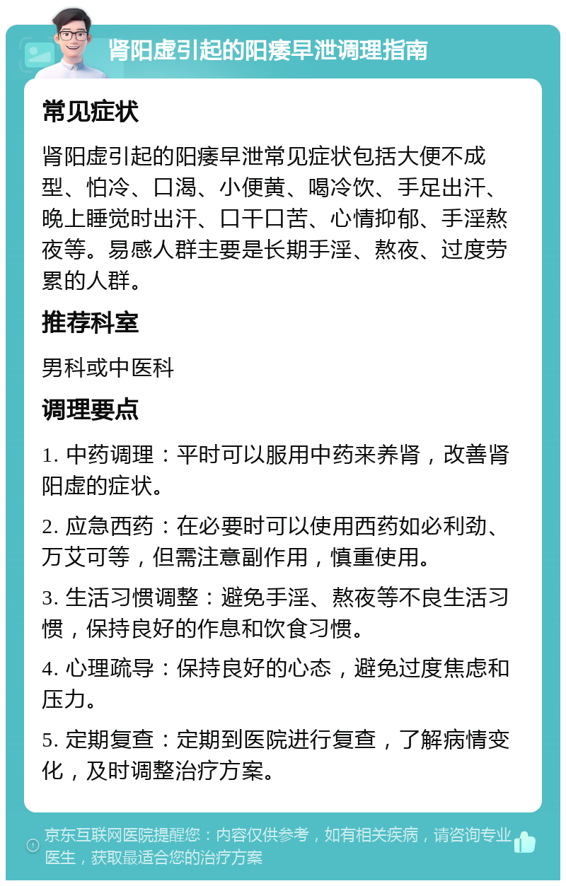 肾阳虚引起的阳痿早泄调理指南 常见症状 肾阳虚引起的阳痿早泄常见症状包括大便不成型、怕冷、口渴、小便黄、喝冷饮、手足出汗、晚上睡觉时出汗、口干口苦、心情抑郁、手淫熬夜等。易感人群主要是长期手淫、熬夜、过度劳累的人群。 推荐科室 男科或中医科 调理要点 1. 中药调理：平时可以服用中药来养肾，改善肾阳虚的症状。 2. 应急西药：在必要时可以使用西药如必利劲、万艾可等，但需注意副作用，慎重使用。 3. 生活习惯调整：避免手淫、熬夜等不良生活习惯，保持良好的作息和饮食习惯。 4. 心理疏导：保持良好的心态，避免过度焦虑和压力。 5. 定期复查：定期到医院进行复查，了解病情变化，及时调整治疗方案。