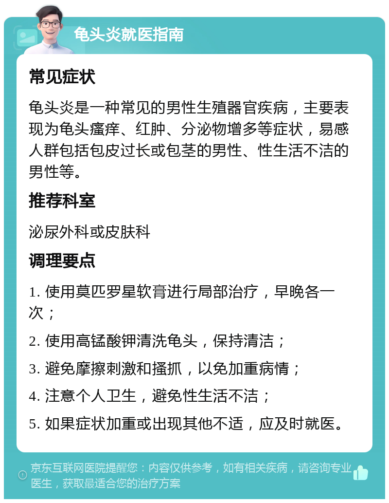 龟头炎就医指南 常见症状 龟头炎是一种常见的男性生殖器官疾病，主要表现为龟头瘙痒、红肿、分泌物增多等症状，易感人群包括包皮过长或包茎的男性、性生活不洁的男性等。 推荐科室 泌尿外科或皮肤科 调理要点 1. 使用莫匹罗星软膏进行局部治疗，早晚各一次； 2. 使用高锰酸钾清洗龟头，保持清洁； 3. 避免摩擦刺激和搔抓，以免加重病情； 4. 注意个人卫生，避免性生活不洁； 5. 如果症状加重或出现其他不适，应及时就医。