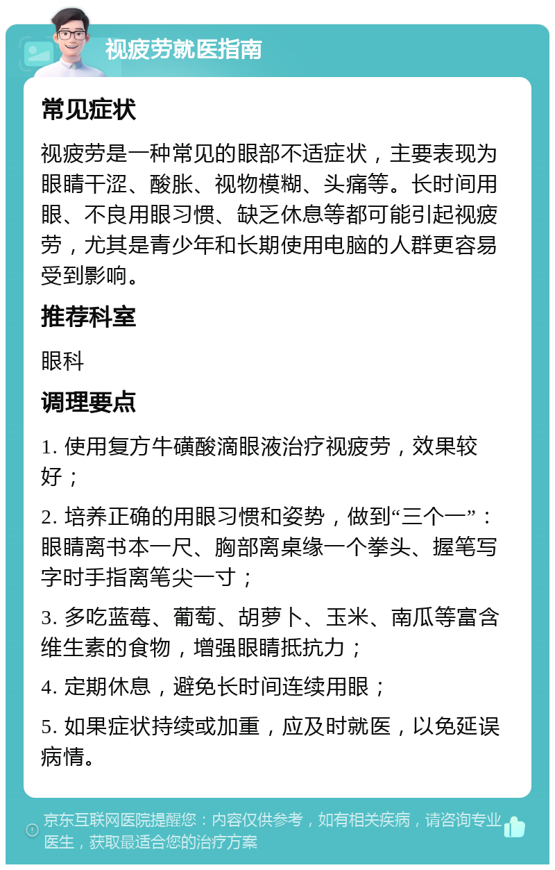 视疲劳就医指南 常见症状 视疲劳是一种常见的眼部不适症状，主要表现为眼睛干涩、酸胀、视物模糊、头痛等。长时间用眼、不良用眼习惯、缺乏休息等都可能引起视疲劳，尤其是青少年和长期使用电脑的人群更容易受到影响。 推荐科室 眼科 调理要点 1. 使用复方牛磺酸滴眼液治疗视疲劳，效果较好； 2. 培养正确的用眼习惯和姿势，做到“三个一”：眼睛离书本一尺、胸部离桌缘一个拳头、握笔写字时手指离笔尖一寸； 3. 多吃蓝莓、葡萄、胡萝卜、玉米、南瓜等富含维生素的食物，增强眼睛抵抗力； 4. 定期休息，避免长时间连续用眼； 5. 如果症状持续或加重，应及时就医，以免延误病情。