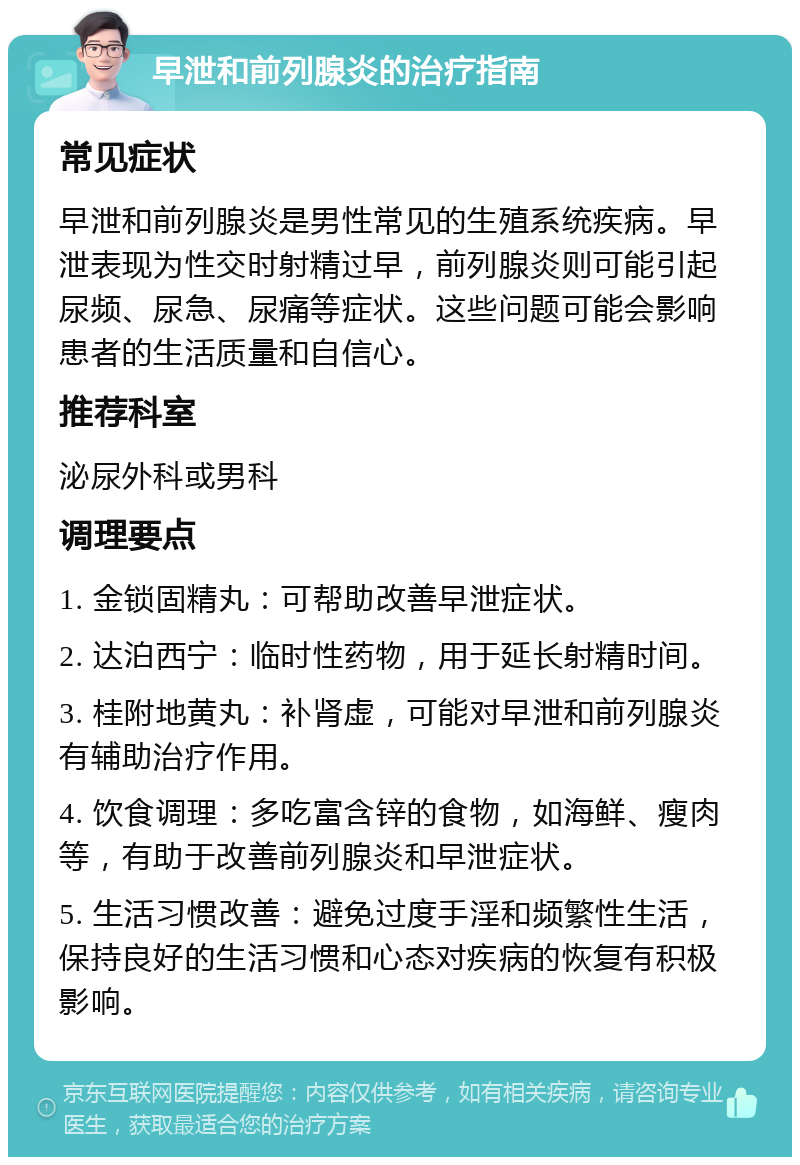 早泄和前列腺炎的治疗指南 常见症状 早泄和前列腺炎是男性常见的生殖系统疾病。早泄表现为性交时射精过早，前列腺炎则可能引起尿频、尿急、尿痛等症状。这些问题可能会影响患者的生活质量和自信心。 推荐科室 泌尿外科或男科 调理要点 1. 金锁固精丸：可帮助改善早泄症状。 2. 达泊西宁：临时性药物，用于延长射精时间。 3. 桂附地黄丸：补肾虚，可能对早泄和前列腺炎有辅助治疗作用。 4. 饮食调理：多吃富含锌的食物，如海鲜、瘦肉等，有助于改善前列腺炎和早泄症状。 5. 生活习惯改善：避免过度手淫和频繁性生活，保持良好的生活习惯和心态对疾病的恢复有积极影响。