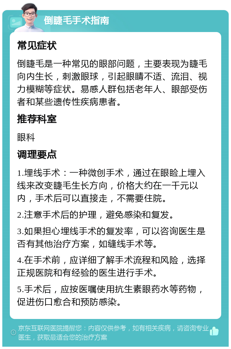 倒睫毛手术指南 常见症状 倒睫毛是一种常见的眼部问题，主要表现为睫毛向内生长，刺激眼球，引起眼睛不适、流泪、视力模糊等症状。易感人群包括老年人、眼部受伤者和某些遗传性疾病患者。 推荐科室 眼科 调理要点 1.埋线手术：一种微创手术，通过在眼睑上埋入线来改变睫毛生长方向，价格大约在一千元以内，手术后可以直接走，不需要住院。 2.注意手术后的护理，避免感染和复发。 3.如果担心埋线手术的复发率，可以咨询医生是否有其他治疗方案，如缝线手术等。 4.在手术前，应详细了解手术流程和风险，选择正规医院和有经验的医生进行手术。 5.手术后，应按医嘱使用抗生素眼药水等药物，促进伤口愈合和预防感染。