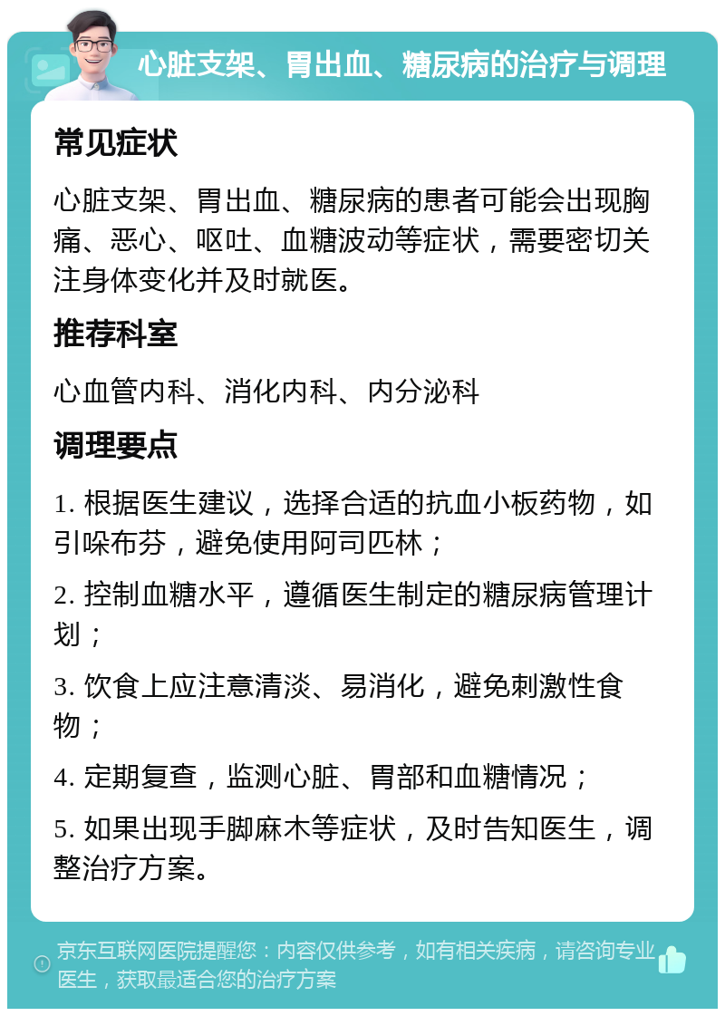 心脏支架、胃出血、糖尿病的治疗与调理 常见症状 心脏支架、胃出血、糖尿病的患者可能会出现胸痛、恶心、呕吐、血糖波动等症状，需要密切关注身体变化并及时就医。 推荐科室 心血管内科、消化内科、内分泌科 调理要点 1. 根据医生建议，选择合适的抗血小板药物，如引哚布芬，避免使用阿司匹林； 2. 控制血糖水平，遵循医生制定的糖尿病管理计划； 3. 饮食上应注意清淡、易消化，避免刺激性食物； 4. 定期复查，监测心脏、胃部和血糖情况； 5. 如果出现手脚麻木等症状，及时告知医生，调整治疗方案。