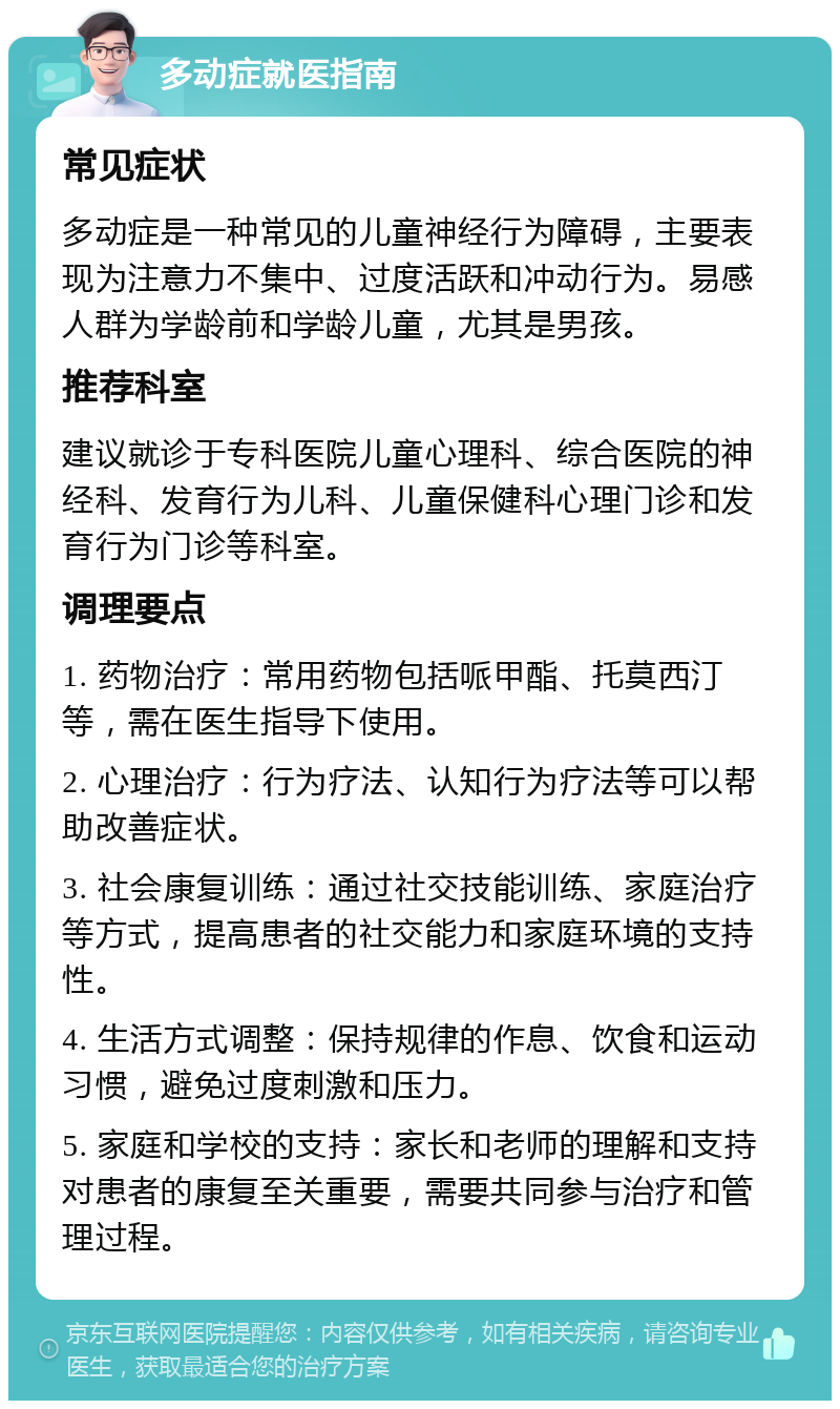 多动症就医指南 常见症状 多动症是一种常见的儿童神经行为障碍，主要表现为注意力不集中、过度活跃和冲动行为。易感人群为学龄前和学龄儿童，尤其是男孩。 推荐科室 建议就诊于专科医院儿童心理科、综合医院的神经科、发育行为儿科、儿童保健科心理门诊和发育行为门诊等科室。 调理要点 1. 药物治疗：常用药物包括哌甲酯、托莫西汀等，需在医生指导下使用。 2. 心理治疗：行为疗法、认知行为疗法等可以帮助改善症状。 3. 社会康复训练：通过社交技能训练、家庭治疗等方式，提高患者的社交能力和家庭环境的支持性。 4. 生活方式调整：保持规律的作息、饮食和运动习惯，避免过度刺激和压力。 5. 家庭和学校的支持：家长和老师的理解和支持对患者的康复至关重要，需要共同参与治疗和管理过程。