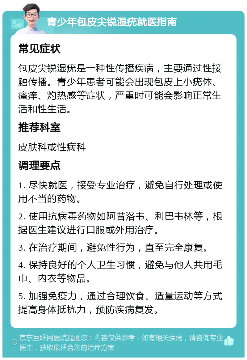 青少年包皮尖锐湿疣就医指南 常见症状 包皮尖锐湿疣是一种性传播疾病，主要通过性接触传播。青少年患者可能会出现包皮上小疣体、瘙痒、灼热感等症状，严重时可能会影响正常生活和性生活。 推荐科室 皮肤科或性病科 调理要点 1. 尽快就医，接受专业治疗，避免自行处理或使用不当的药物。 2. 使用抗病毒药物如阿昔洛韦、利巴韦林等，根据医生建议进行口服或外用治疗。 3. 在治疗期间，避免性行为，直至完全康复。 4. 保持良好的个人卫生习惯，避免与他人共用毛巾、内衣等物品。 5. 加强免疫力，通过合理饮食、适量运动等方式提高身体抵抗力，预防疾病复发。