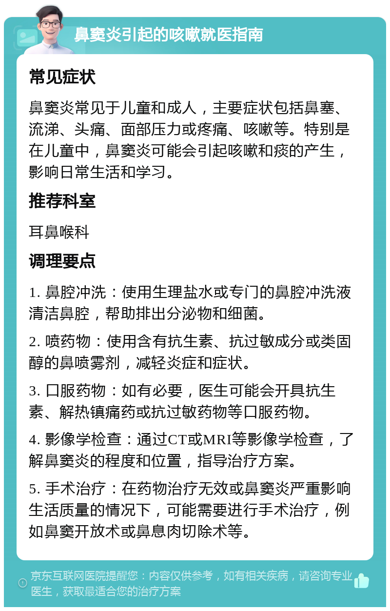 鼻窦炎引起的咳嗽就医指南 常见症状 鼻窦炎常见于儿童和成人，主要症状包括鼻塞、流涕、头痛、面部压力或疼痛、咳嗽等。特别是在儿童中，鼻窦炎可能会引起咳嗽和痰的产生，影响日常生活和学习。 推荐科室 耳鼻喉科 调理要点 1. 鼻腔冲洗：使用生理盐水或专门的鼻腔冲洗液清洁鼻腔，帮助排出分泌物和细菌。 2. 喷药物：使用含有抗生素、抗过敏成分或类固醇的鼻喷雾剂，减轻炎症和症状。 3. 口服药物：如有必要，医生可能会开具抗生素、解热镇痛药或抗过敏药物等口服药物。 4. 影像学检查：通过CT或MRI等影像学检查，了解鼻窦炎的程度和位置，指导治疗方案。 5. 手术治疗：在药物治疗无效或鼻窦炎严重影响生活质量的情况下，可能需要进行手术治疗，例如鼻窦开放术或鼻息肉切除术等。