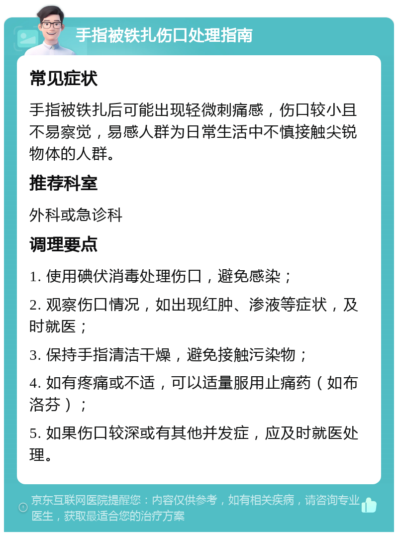 手指被铁扎伤口处理指南 常见症状 手指被铁扎后可能出现轻微刺痛感，伤口较小且不易察觉，易感人群为日常生活中不慎接触尖锐物体的人群。 推荐科室 外科或急诊科 调理要点 1. 使用碘伏消毒处理伤口，避免感染； 2. 观察伤口情况，如出现红肿、渗液等症状，及时就医； 3. 保持手指清洁干燥，避免接触污染物； 4. 如有疼痛或不适，可以适量服用止痛药（如布洛芬）； 5. 如果伤口较深或有其他并发症，应及时就医处理。