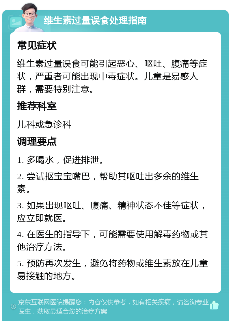 维生素过量误食处理指南 常见症状 维生素过量误食可能引起恶心、呕吐、腹痛等症状，严重者可能出现中毒症状。儿童是易感人群，需要特别注意。 推荐科室 儿科或急诊科 调理要点 1. 多喝水，促进排泄。 2. 尝试抠宝宝嘴巴，帮助其呕吐出多余的维生素。 3. 如果出现呕吐、腹痛、精神状态不佳等症状，应立即就医。 4. 在医生的指导下，可能需要使用解毒药物或其他治疗方法。 5. 预防再次发生，避免将药物或维生素放在儿童易接触的地方。