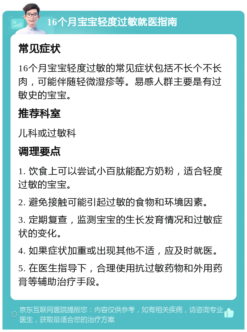 16个月宝宝轻度过敏就医指南 常见症状 16个月宝宝轻度过敏的常见症状包括不长个不长肉，可能伴随轻微湿疹等。易感人群主要是有过敏史的宝宝。 推荐科室 儿科或过敏科 调理要点 1. 饮食上可以尝试小百肽能配方奶粉，适合轻度过敏的宝宝。 2. 避免接触可能引起过敏的食物和环境因素。 3. 定期复查，监测宝宝的生长发育情况和过敏症状的变化。 4. 如果症状加重或出现其他不适，应及时就医。 5. 在医生指导下，合理使用抗过敏药物和外用药膏等辅助治疗手段。