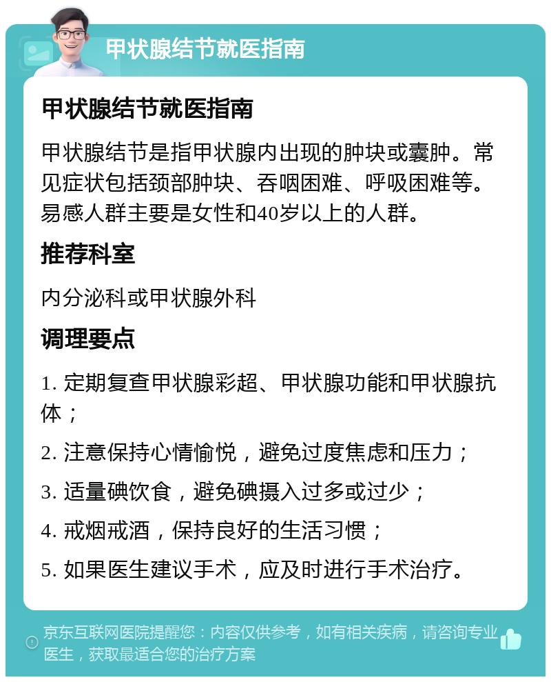 甲状腺结节就医指南 甲状腺结节就医指南 甲状腺结节是指甲状腺内出现的肿块或囊肿。常见症状包括颈部肿块、吞咽困难、呼吸困难等。易感人群主要是女性和40岁以上的人群。 推荐科室 内分泌科或甲状腺外科 调理要点 1. 定期复查甲状腺彩超、甲状腺功能和甲状腺抗体； 2. 注意保持心情愉悦，避免过度焦虑和压力； 3. 适量碘饮食，避免碘摄入过多或过少； 4. 戒烟戒酒，保持良好的生活习惯； 5. 如果医生建议手术，应及时进行手术治疗。