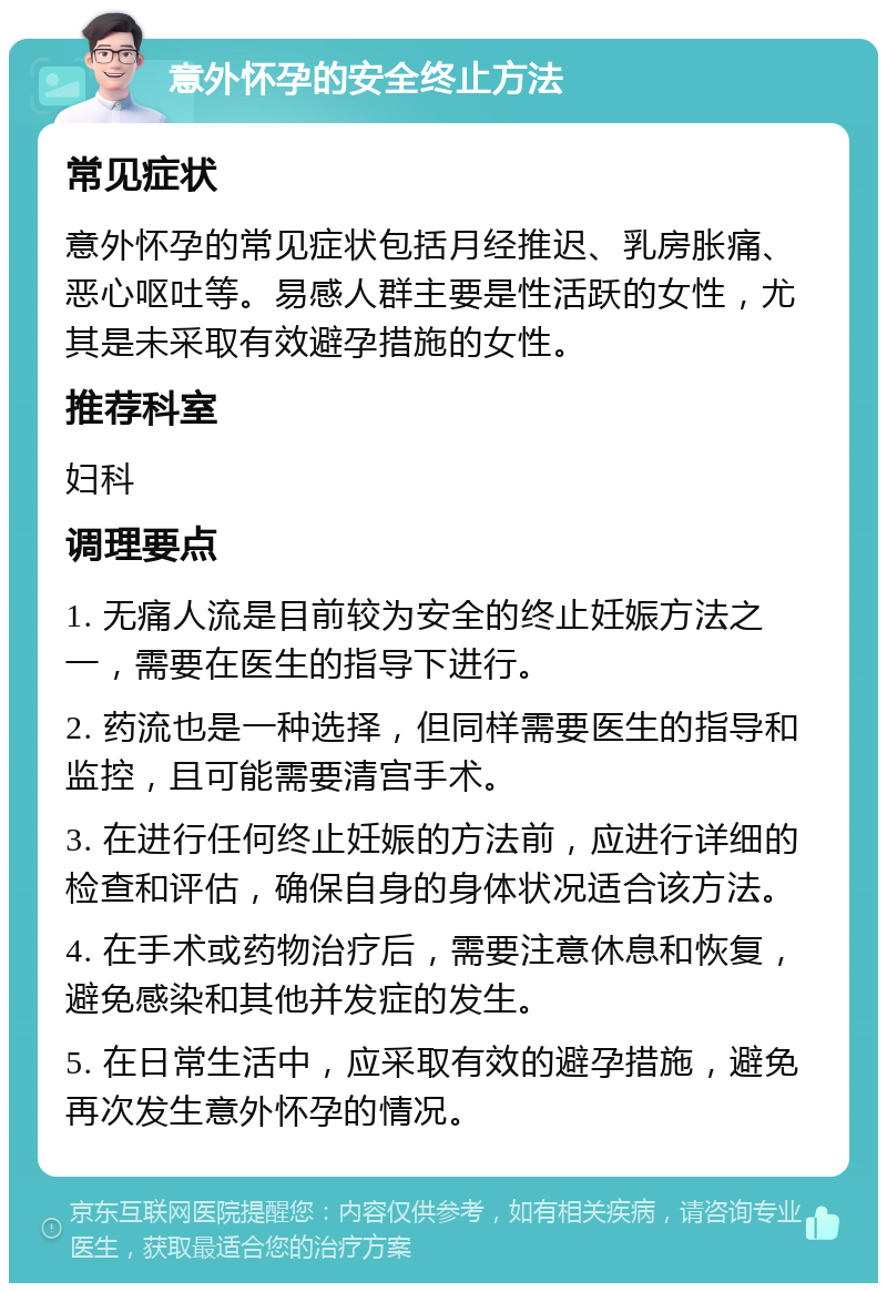 意外怀孕的安全终止方法 常见症状 意外怀孕的常见症状包括月经推迟、乳房胀痛、恶心呕吐等。易感人群主要是性活跃的女性，尤其是未采取有效避孕措施的女性。 推荐科室 妇科 调理要点 1. 无痛人流是目前较为安全的终止妊娠方法之一，需要在医生的指导下进行。 2. 药流也是一种选择，但同样需要医生的指导和监控，且可能需要清宫手术。 3. 在进行任何终止妊娠的方法前，应进行详细的检查和评估，确保自身的身体状况适合该方法。 4. 在手术或药物治疗后，需要注意休息和恢复，避免感染和其他并发症的发生。 5. 在日常生活中，应采取有效的避孕措施，避免再次发生意外怀孕的情况。