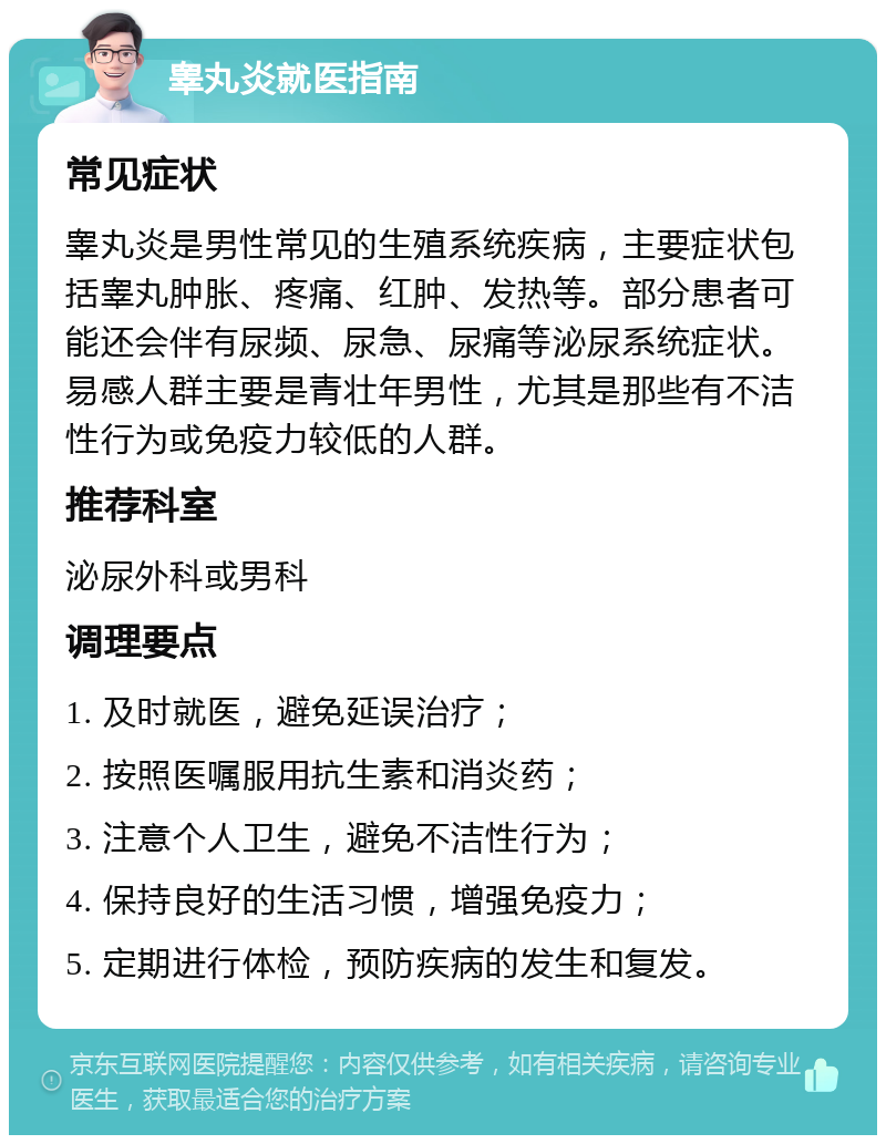 睾丸炎就医指南 常见症状 睾丸炎是男性常见的生殖系统疾病，主要症状包括睾丸肿胀、疼痛、红肿、发热等。部分患者可能还会伴有尿频、尿急、尿痛等泌尿系统症状。易感人群主要是青壮年男性，尤其是那些有不洁性行为或免疫力较低的人群。 推荐科室 泌尿外科或男科 调理要点 1. 及时就医，避免延误治疗； 2. 按照医嘱服用抗生素和消炎药； 3. 注意个人卫生，避免不洁性行为； 4. 保持良好的生活习惯，增强免疫力； 5. 定期进行体检，预防疾病的发生和复发。