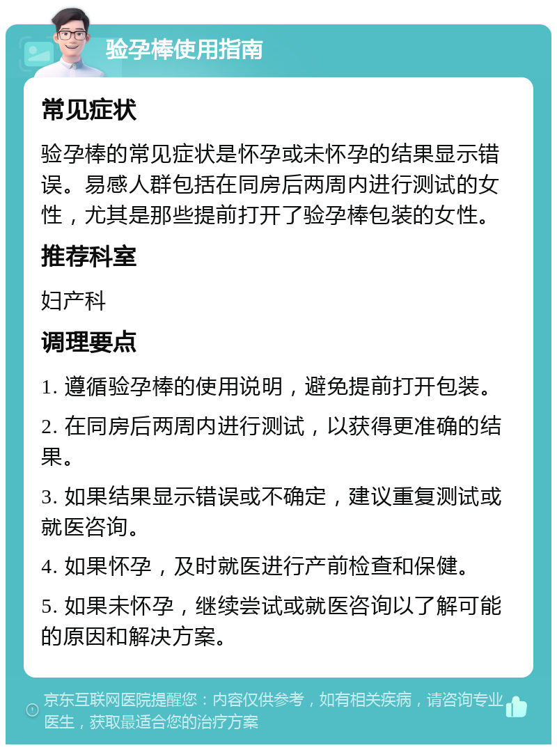 验孕棒使用指南 常见症状 验孕棒的常见症状是怀孕或未怀孕的结果显示错误。易感人群包括在同房后两周内进行测试的女性，尤其是那些提前打开了验孕棒包装的女性。 推荐科室 妇产科 调理要点 1. 遵循验孕棒的使用说明，避免提前打开包装。 2. 在同房后两周内进行测试，以获得更准确的结果。 3. 如果结果显示错误或不确定，建议重复测试或就医咨询。 4. 如果怀孕，及时就医进行产前检查和保健。 5. 如果未怀孕，继续尝试或就医咨询以了解可能的原因和解决方案。