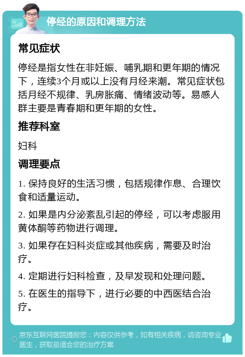 停经的原因和调理方法 常见症状 停经是指女性在非妊娠、哺乳期和更年期的情况下，连续3个月或以上没有月经来潮。常见症状包括月经不规律、乳房胀痛、情绪波动等。易感人群主要是青春期和更年期的女性。 推荐科室 妇科 调理要点 1. 保持良好的生活习惯，包括规律作息、合理饮食和适量运动。 2. 如果是内分泌紊乱引起的停经，可以考虑服用黄体酮等药物进行调理。 3. 如果存在妇科炎症或其他疾病，需要及时治疗。 4. 定期进行妇科检查，及早发现和处理问题。 5. 在医生的指导下，进行必要的中西医结合治疗。