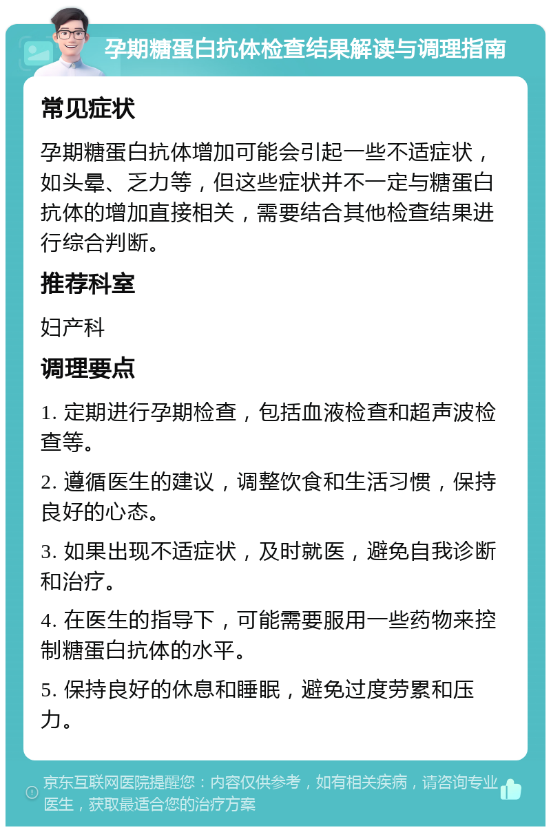 孕期糖蛋白抗体检查结果解读与调理指南 常见症状 孕期糖蛋白抗体增加可能会引起一些不适症状，如头晕、乏力等，但这些症状并不一定与糖蛋白抗体的增加直接相关，需要结合其他检查结果进行综合判断。 推荐科室 妇产科 调理要点 1. 定期进行孕期检查，包括血液检查和超声波检查等。 2. 遵循医生的建议，调整饮食和生活习惯，保持良好的心态。 3. 如果出现不适症状，及时就医，避免自我诊断和治疗。 4. 在医生的指导下，可能需要服用一些药物来控制糖蛋白抗体的水平。 5. 保持良好的休息和睡眠，避免过度劳累和压力。