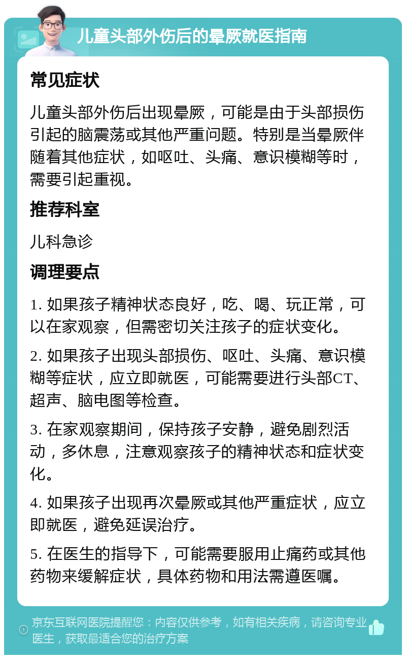 儿童头部外伤后的晕厥就医指南 常见症状 儿童头部外伤后出现晕厥，可能是由于头部损伤引起的脑震荡或其他严重问题。特别是当晕厥伴随着其他症状，如呕吐、头痛、意识模糊等时，需要引起重视。 推荐科室 儿科急诊 调理要点 1. 如果孩子精神状态良好，吃、喝、玩正常，可以在家观察，但需密切关注孩子的症状变化。 2. 如果孩子出现头部损伤、呕吐、头痛、意识模糊等症状，应立即就医，可能需要进行头部CT、超声、脑电图等检查。 3. 在家观察期间，保持孩子安静，避免剧烈活动，多休息，注意观察孩子的精神状态和症状变化。 4. 如果孩子出现再次晕厥或其他严重症状，应立即就医，避免延误治疗。 5. 在医生的指导下，可能需要服用止痛药或其他药物来缓解症状，具体药物和用法需遵医嘱。