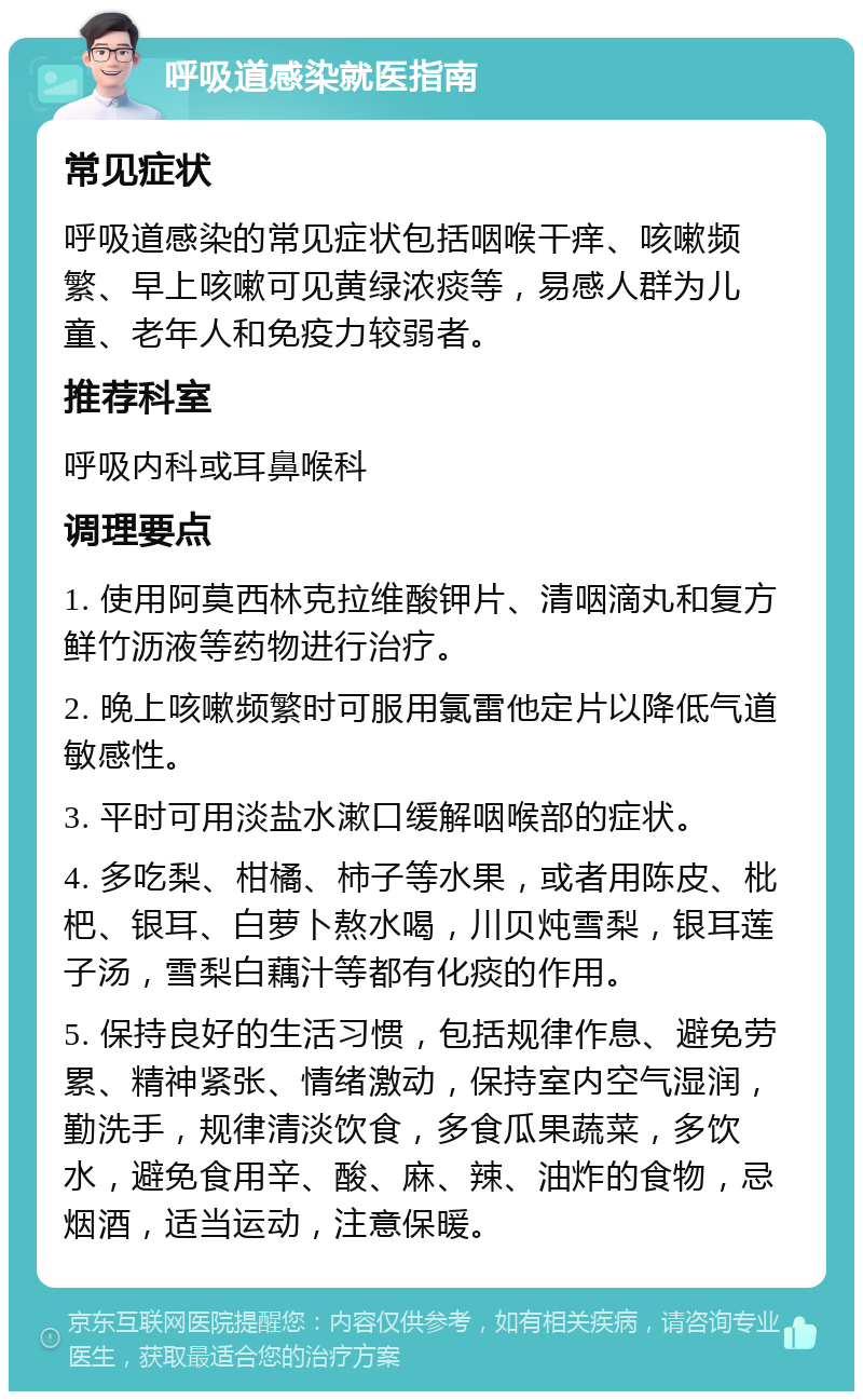 呼吸道感染就医指南 常见症状 呼吸道感染的常见症状包括咽喉干痒、咳嗽频繁、早上咳嗽可见黄绿浓痰等，易感人群为儿童、老年人和免疫力较弱者。 推荐科室 呼吸内科或耳鼻喉科 调理要点 1. 使用阿莫西林克拉维酸钾片、清咽滴丸和复方鲜竹沥液等药物进行治疗。 2. 晚上咳嗽频繁时可服用氯雷他定片以降低气道敏感性。 3. 平时可用淡盐水漱口缓解咽喉部的症状。 4. 多吃梨、柑橘、柿子等水果，或者用陈皮、枇杷、银耳、白萝卜熬水喝，川贝炖雪梨，银耳莲子汤，雪梨白藕汁等都有化痰的作用。 5. 保持良好的生活习惯，包括规律作息、避免劳累、精神紧张、情绪激动，保持室内空气湿润，勤洗手，规律清淡饮食，多食瓜果蔬菜，多饮水，避免食用辛、酸、麻、辣、油炸的食物，忌烟酒，适当运动，注意保暖。