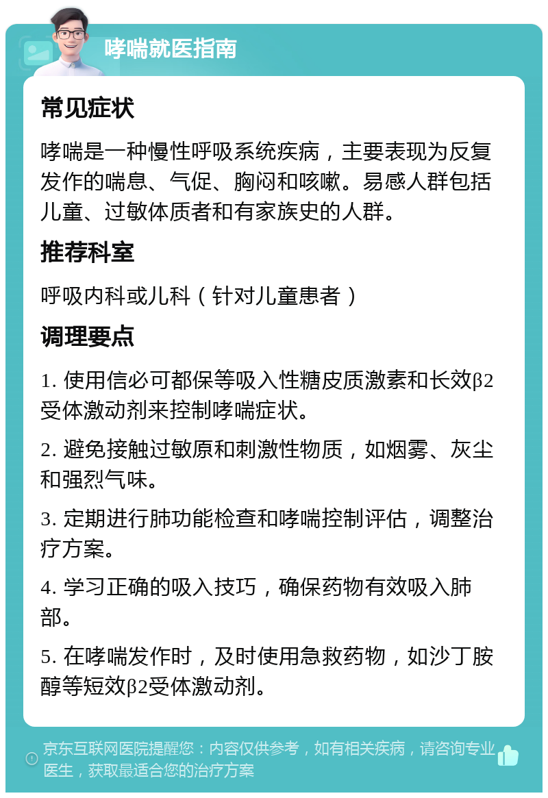 哮喘就医指南 常见症状 哮喘是一种慢性呼吸系统疾病，主要表现为反复发作的喘息、气促、胸闷和咳嗽。易感人群包括儿童、过敏体质者和有家族史的人群。 推荐科室 呼吸内科或儿科（针对儿童患者） 调理要点 1. 使用信必可都保等吸入性糖皮质激素和长效β2受体激动剂来控制哮喘症状。 2. 避免接触过敏原和刺激性物质，如烟雾、灰尘和强烈气味。 3. 定期进行肺功能检查和哮喘控制评估，调整治疗方案。 4. 学习正确的吸入技巧，确保药物有效吸入肺部。 5. 在哮喘发作时，及时使用急救药物，如沙丁胺醇等短效β2受体激动剂。