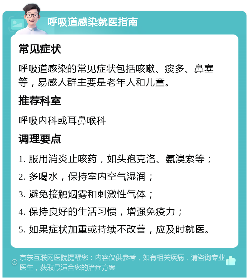 呼吸道感染就医指南 常见症状 呼吸道感染的常见症状包括咳嗽、痰多、鼻塞等，易感人群主要是老年人和儿童。 推荐科室 呼吸内科或耳鼻喉科 调理要点 1. 服用消炎止咳药，如头孢克洛、氨溴索等； 2. 多喝水，保持室内空气湿润； 3. 避免接触烟雾和刺激性气体； 4. 保持良好的生活习惯，增强免疫力； 5. 如果症状加重或持续不改善，应及时就医。