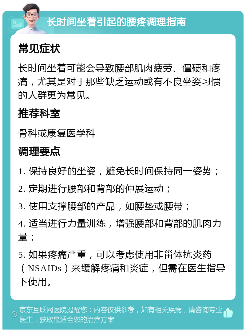 长时间坐着引起的腰疼调理指南 常见症状 长时间坐着可能会导致腰部肌肉疲劳、僵硬和疼痛，尤其是对于那些缺乏运动或有不良坐姿习惯的人群更为常见。 推荐科室 骨科或康复医学科 调理要点 1. 保持良好的坐姿，避免长时间保持同一姿势； 2. 定期进行腰部和背部的伸展运动； 3. 使用支撑腰部的产品，如腰垫或腰带； 4. 适当进行力量训练，增强腰部和背部的肌肉力量； 5. 如果疼痛严重，可以考虑使用非甾体抗炎药（NSAIDs）来缓解疼痛和炎症，但需在医生指导下使用。