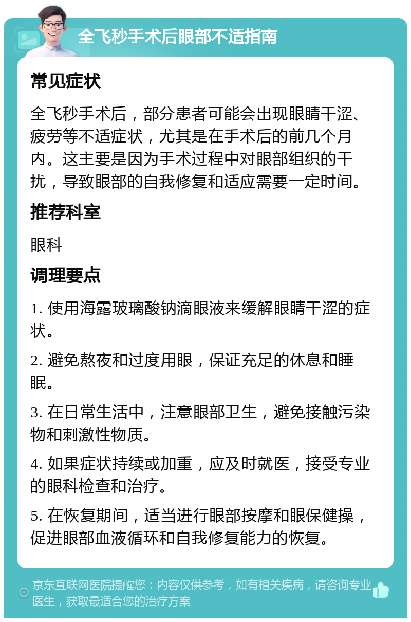 全飞秒手术后眼部不适指南 常见症状 全飞秒手术后，部分患者可能会出现眼睛干涩、疲劳等不适症状，尤其是在手术后的前几个月内。这主要是因为手术过程中对眼部组织的干扰，导致眼部的自我修复和适应需要一定时间。 推荐科室 眼科 调理要点 1. 使用海露玻璃酸钠滴眼液来缓解眼睛干涩的症状。 2. 避免熬夜和过度用眼，保证充足的休息和睡眠。 3. 在日常生活中，注意眼部卫生，避免接触污染物和刺激性物质。 4. 如果症状持续或加重，应及时就医，接受专业的眼科检查和治疗。 5. 在恢复期间，适当进行眼部按摩和眼保健操，促进眼部血液循环和自我修复能力的恢复。