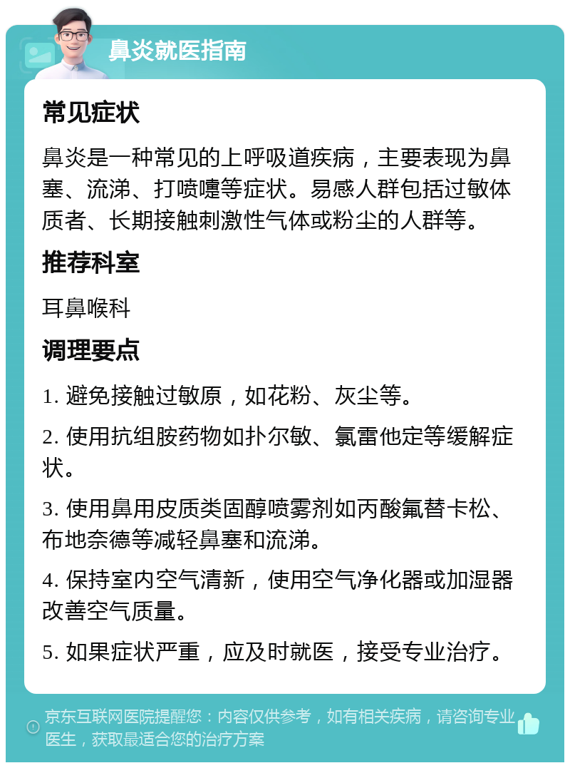 鼻炎就医指南 常见症状 鼻炎是一种常见的上呼吸道疾病，主要表现为鼻塞、流涕、打喷嚏等症状。易感人群包括过敏体质者、长期接触刺激性气体或粉尘的人群等。 推荐科室 耳鼻喉科 调理要点 1. 避免接触过敏原，如花粉、灰尘等。 2. 使用抗组胺药物如扑尔敏、氯雷他定等缓解症状。 3. 使用鼻用皮质类固醇喷雾剂如丙酸氟替卡松、布地奈德等减轻鼻塞和流涕。 4. 保持室内空气清新，使用空气净化器或加湿器改善空气质量。 5. 如果症状严重，应及时就医，接受专业治疗。