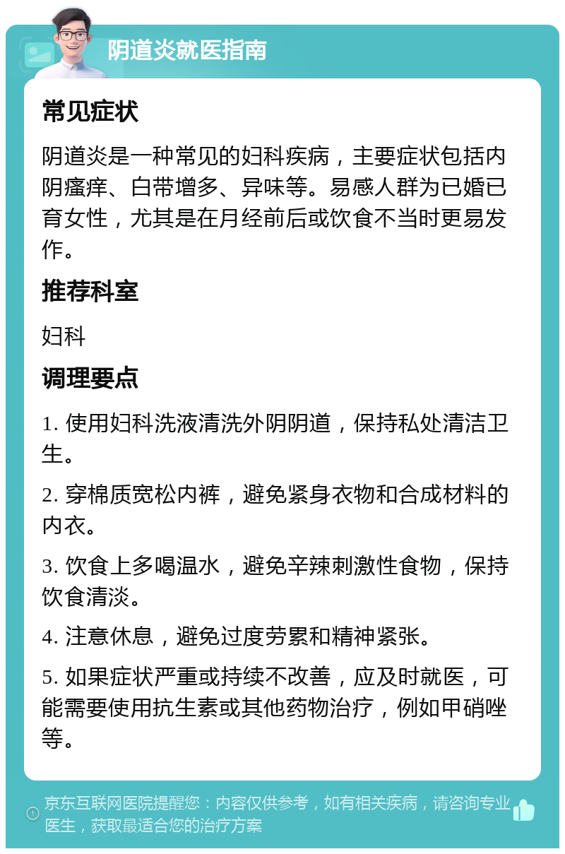 阴道炎就医指南 常见症状 阴道炎是一种常见的妇科疾病，主要症状包括内阴瘙痒、白带增多、异味等。易感人群为已婚已育女性，尤其是在月经前后或饮食不当时更易发作。 推荐科室 妇科 调理要点 1. 使用妇科洗液清洗外阴阴道，保持私处清洁卫生。 2. 穿棉质宽松内裤，避免紧身衣物和合成材料的内衣。 3. 饮食上多喝温水，避免辛辣刺激性食物，保持饮食清淡。 4. 注意休息，避免过度劳累和精神紧张。 5. 如果症状严重或持续不改善，应及时就医，可能需要使用抗生素或其他药物治疗，例如甲硝唑等。