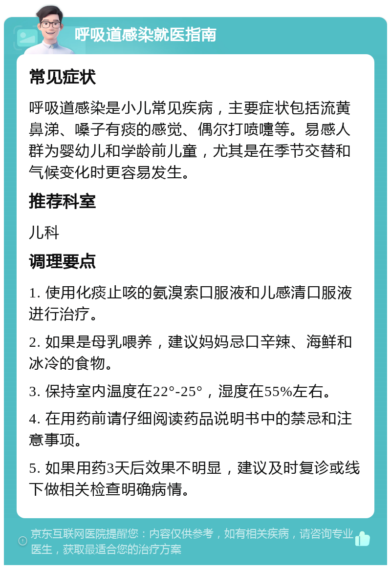 呼吸道感染就医指南 常见症状 呼吸道感染是小儿常见疾病，主要症状包括流黄鼻涕、嗓子有痰的感觉、偶尔打喷嚏等。易感人群为婴幼儿和学龄前儿童，尤其是在季节交替和气候变化时更容易发生。 推荐科室 儿科 调理要点 1. 使用化痰止咳的氨溴索口服液和儿感清口服液进行治疗。 2. 如果是母乳喂养，建议妈妈忌口辛辣、海鲜和冰冷的食物。 3. 保持室内温度在22°-25°，湿度在55%左右。 4. 在用药前请仔细阅读药品说明书中的禁忌和注意事项。 5. 如果用药3天后效果不明显，建议及时复诊或线下做相关检查明确病情。