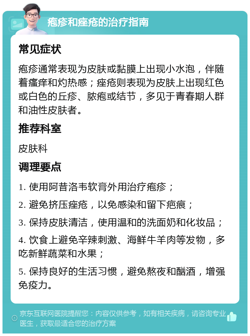 疱疹和痤疮的治疗指南 常见症状 疱疹通常表现为皮肤或黏膜上出现小水泡，伴随着瘙痒和灼热感；痤疮则表现为皮肤上出现红色或白色的丘疹、脓疱或结节，多见于青春期人群和油性皮肤者。 推荐科室 皮肤科 调理要点 1. 使用阿昔洛韦软膏外用治疗疱疹； 2. 避免挤压痤疮，以免感染和留下疤痕； 3. 保持皮肤清洁，使用温和的洗面奶和化妆品； 4. 饮食上避免辛辣刺激、海鲜牛羊肉等发物，多吃新鲜蔬菜和水果； 5. 保持良好的生活习惯，避免熬夜和酗酒，增强免疫力。