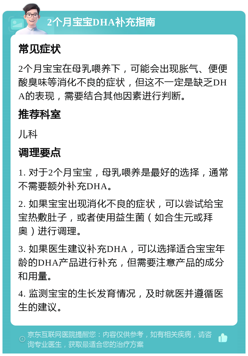 2个月宝宝DHA补充指南 常见症状 2个月宝宝在母乳喂养下，可能会出现胀气、便便酸臭味等消化不良的症状，但这不一定是缺乏DHA的表现，需要结合其他因素进行判断。 推荐科室 儿科 调理要点 1. 对于2个月宝宝，母乳喂养是最好的选择，通常不需要额外补充DHA。 2. 如果宝宝出现消化不良的症状，可以尝试给宝宝热敷肚子，或者使用益生菌（如合生元或拜奥）进行调理。 3. 如果医生建议补充DHA，可以选择适合宝宝年龄的DHA产品进行补充，但需要注意产品的成分和用量。 4. 监测宝宝的生长发育情况，及时就医并遵循医生的建议。