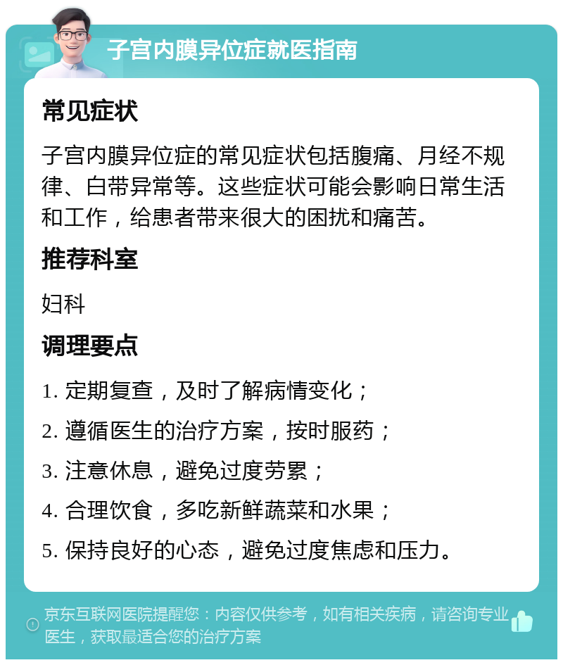 子宫内膜异位症就医指南 常见症状 子宫内膜异位症的常见症状包括腹痛、月经不规律、白带异常等。这些症状可能会影响日常生活和工作，给患者带来很大的困扰和痛苦。 推荐科室 妇科 调理要点 1. 定期复查，及时了解病情变化； 2. 遵循医生的治疗方案，按时服药； 3. 注意休息，避免过度劳累； 4. 合理饮食，多吃新鲜蔬菜和水果； 5. 保持良好的心态，避免过度焦虑和压力。