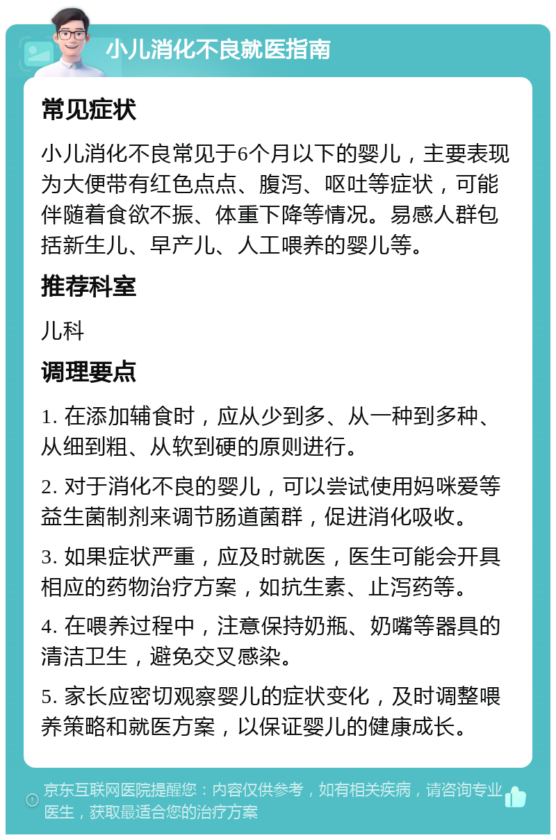 小儿消化不良就医指南 常见症状 小儿消化不良常见于6个月以下的婴儿，主要表现为大便带有红色点点、腹泻、呕吐等症状，可能伴随着食欲不振、体重下降等情况。易感人群包括新生儿、早产儿、人工喂养的婴儿等。 推荐科室 儿科 调理要点 1. 在添加辅食时，应从少到多、从一种到多种、从细到粗、从软到硬的原则进行。 2. 对于消化不良的婴儿，可以尝试使用妈咪爱等益生菌制剂来调节肠道菌群，促进消化吸收。 3. 如果症状严重，应及时就医，医生可能会开具相应的药物治疗方案，如抗生素、止泻药等。 4. 在喂养过程中，注意保持奶瓶、奶嘴等器具的清洁卫生，避免交叉感染。 5. 家长应密切观察婴儿的症状变化，及时调整喂养策略和就医方案，以保证婴儿的健康成长。