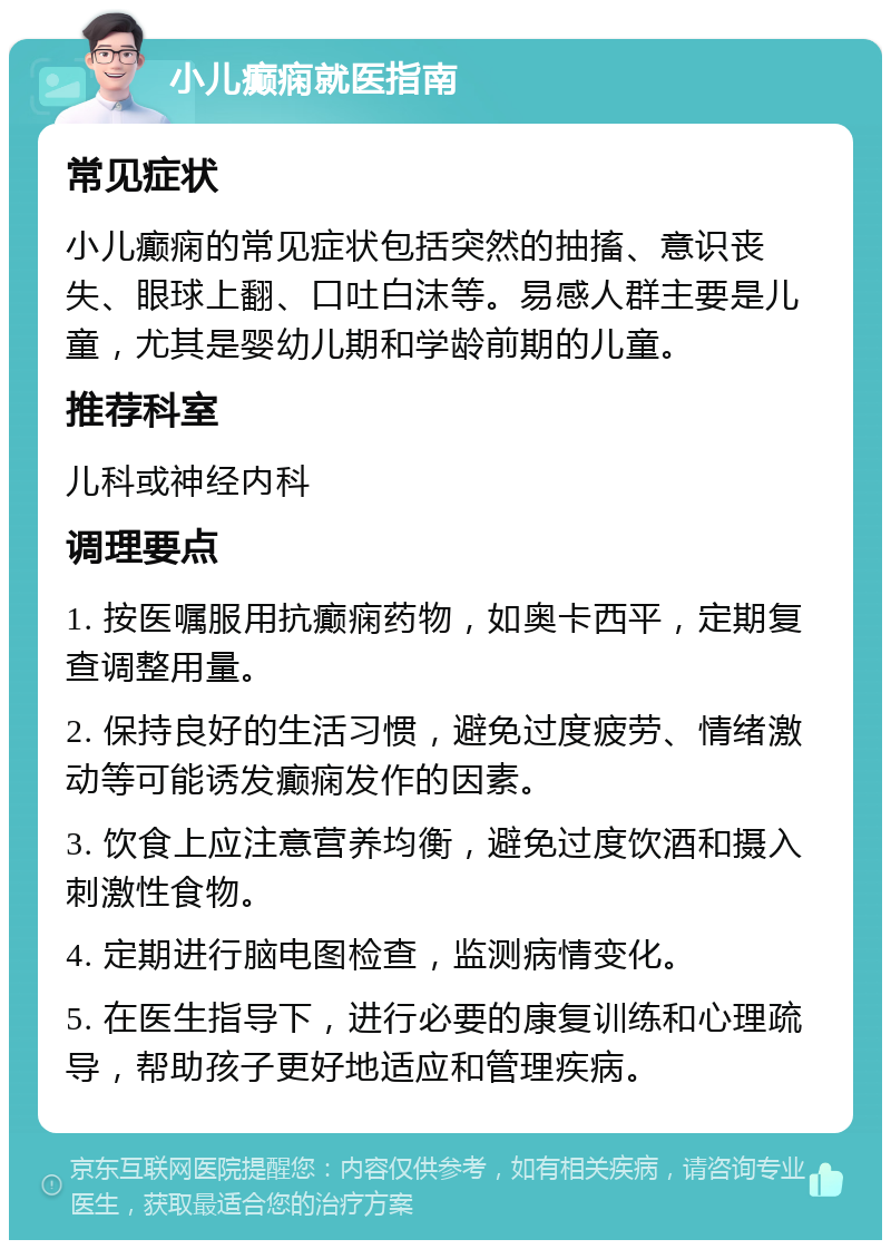 小儿癫痫就医指南 常见症状 小儿癫痫的常见症状包括突然的抽搐、意识丧失、眼球上翻、口吐白沫等。易感人群主要是儿童，尤其是婴幼儿期和学龄前期的儿童。 推荐科室 儿科或神经内科 调理要点 1. 按医嘱服用抗癫痫药物，如奥卡西平，定期复查调整用量。 2. 保持良好的生活习惯，避免过度疲劳、情绪激动等可能诱发癫痫发作的因素。 3. 饮食上应注意营养均衡，避免过度饮酒和摄入刺激性食物。 4. 定期进行脑电图检查，监测病情变化。 5. 在医生指导下，进行必要的康复训练和心理疏导，帮助孩子更好地适应和管理疾病。