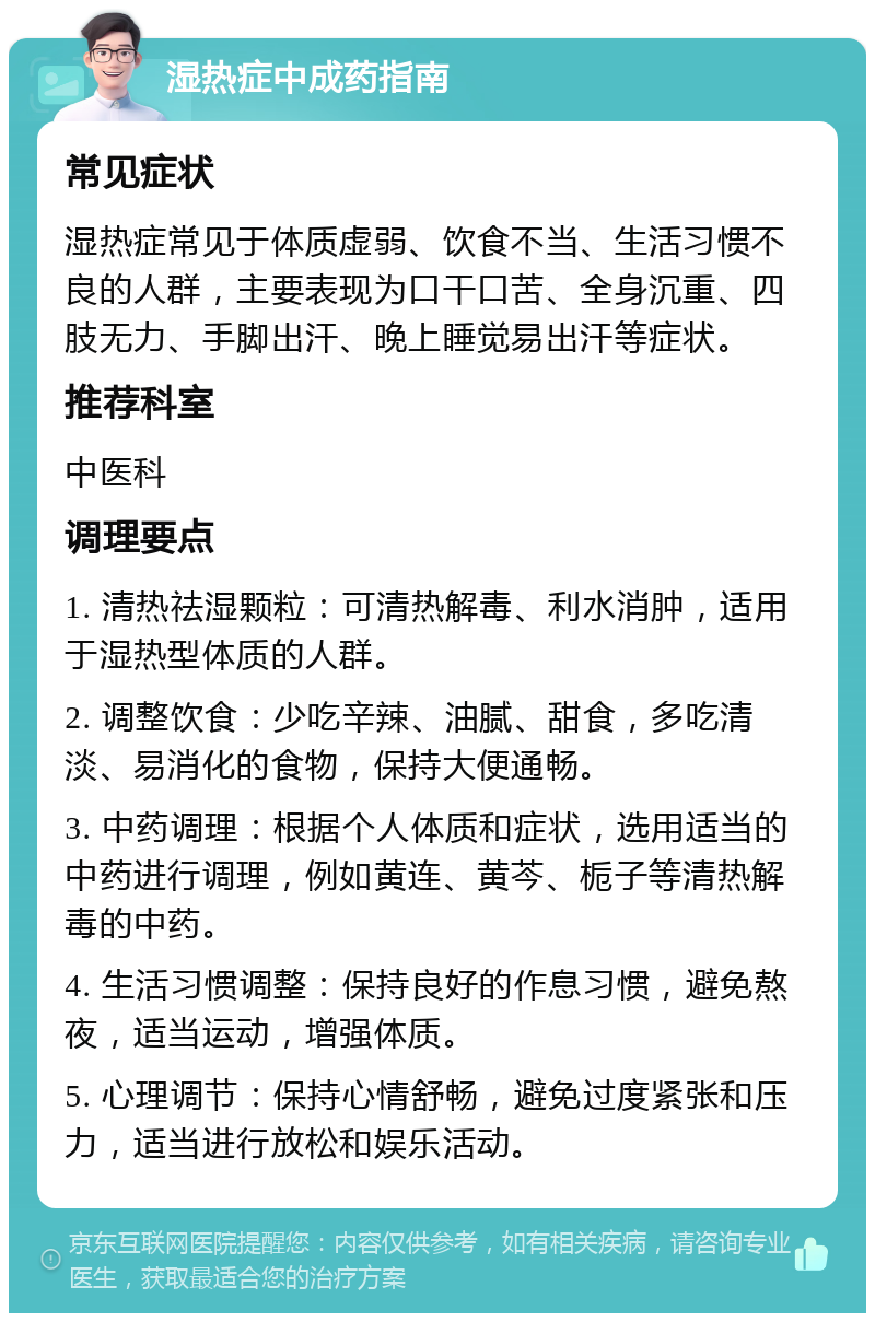 湿热症中成药指南 常见症状 湿热症常见于体质虚弱、饮食不当、生活习惯不良的人群，主要表现为口干口苦、全身沉重、四肢无力、手脚出汗、晚上睡觉易出汗等症状。 推荐科室 中医科 调理要点 1. 清热祛湿颗粒：可清热解毒、利水消肿，适用于湿热型体质的人群。 2. 调整饮食：少吃辛辣、油腻、甜食，多吃清淡、易消化的食物，保持大便通畅。 3. 中药调理：根据个人体质和症状，选用适当的中药进行调理，例如黄连、黄芩、栀子等清热解毒的中药。 4. 生活习惯调整：保持良好的作息习惯，避免熬夜，适当运动，增强体质。 5. 心理调节：保持心情舒畅，避免过度紧张和压力，适当进行放松和娱乐活动。