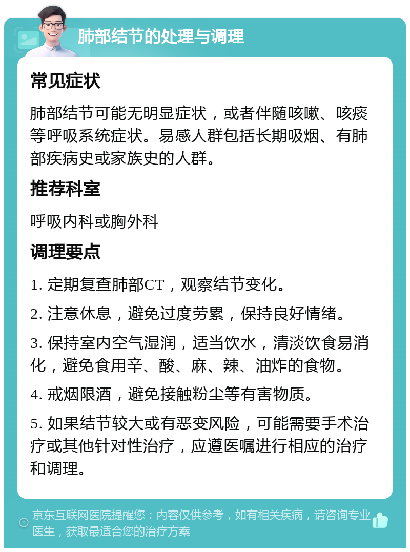 肺部结节的处理与调理 常见症状 肺部结节可能无明显症状，或者伴随咳嗽、咳痰等呼吸系统症状。易感人群包括长期吸烟、有肺部疾病史或家族史的人群。 推荐科室 呼吸内科或胸外科 调理要点 1. 定期复查肺部CT，观察结节变化。 2. 注意休息，避免过度劳累，保持良好情绪。 3. 保持室内空气湿润，适当饮水，清淡饮食易消化，避免食用辛、酸、麻、辣、油炸的食物。 4. 戒烟限酒，避免接触粉尘等有害物质。 5. 如果结节较大或有恶变风险，可能需要手术治疗或其他针对性治疗，应遵医嘱进行相应的治疗和调理。