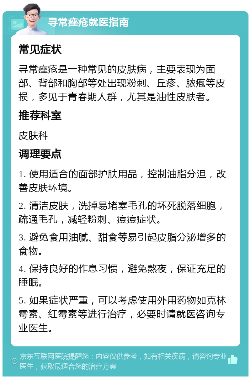 寻常痤疮就医指南 常见症状 寻常痤疮是一种常见的皮肤病，主要表现为面部、背部和胸部等处出现粉刺、丘疹、脓疱等皮损，多见于青春期人群，尤其是油性皮肤者。 推荐科室 皮肤科 调理要点 1. 使用适合的面部护肤用品，控制油脂分泹，改善皮肤环境。 2. 清洁皮肤，洗掉易堵塞毛孔的坏死脱落细胞，疏通毛孔，减轻粉刺、痘痘症状。 3. 避免食用油腻、甜食等易引起皮脂分泌增多的食物。 4. 保持良好的作息习惯，避免熬夜，保证充足的睡眠。 5. 如果症状严重，可以考虑使用外用药物如克林霉素、红霉素等进行治疗，必要时请就医咨询专业医生。