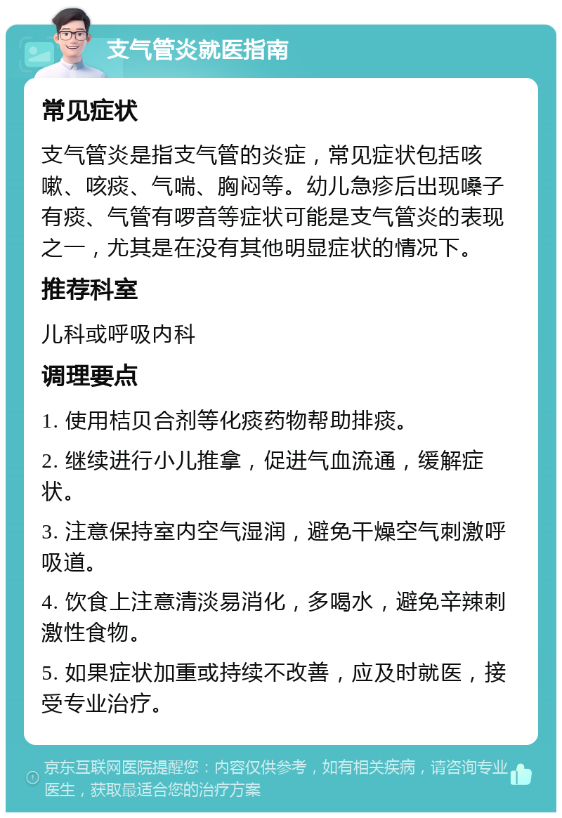 支气管炎就医指南 常见症状 支气管炎是指支气管的炎症，常见症状包括咳嗽、咳痰、气喘、胸闷等。幼儿急疹后出现嗓子有痰、气管有啰音等症状可能是支气管炎的表现之一，尤其是在没有其他明显症状的情况下。 推荐科室 儿科或呼吸内科 调理要点 1. 使用桔贝合剂等化痰药物帮助排痰。 2. 继续进行小儿推拿，促进气血流通，缓解症状。 3. 注意保持室内空气湿润，避免干燥空气刺激呼吸道。 4. 饮食上注意清淡易消化，多喝水，避免辛辣刺激性食物。 5. 如果症状加重或持续不改善，应及时就医，接受专业治疗。