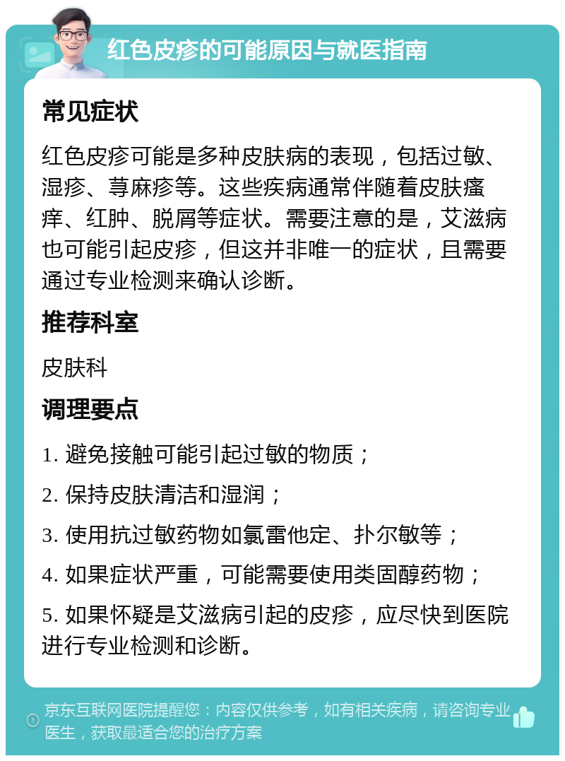 红色皮疹的可能原因与就医指南 常见症状 红色皮疹可能是多种皮肤病的表现，包括过敏、湿疹、荨麻疹等。这些疾病通常伴随着皮肤瘙痒、红肿、脱屑等症状。需要注意的是，艾滋病也可能引起皮疹，但这并非唯一的症状，且需要通过专业检测来确认诊断。 推荐科室 皮肤科 调理要点 1. 避免接触可能引起过敏的物质； 2. 保持皮肤清洁和湿润； 3. 使用抗过敏药物如氯雷他定、扑尔敏等； 4. 如果症状严重，可能需要使用类固醇药物； 5. 如果怀疑是艾滋病引起的皮疹，应尽快到医院进行专业检测和诊断。