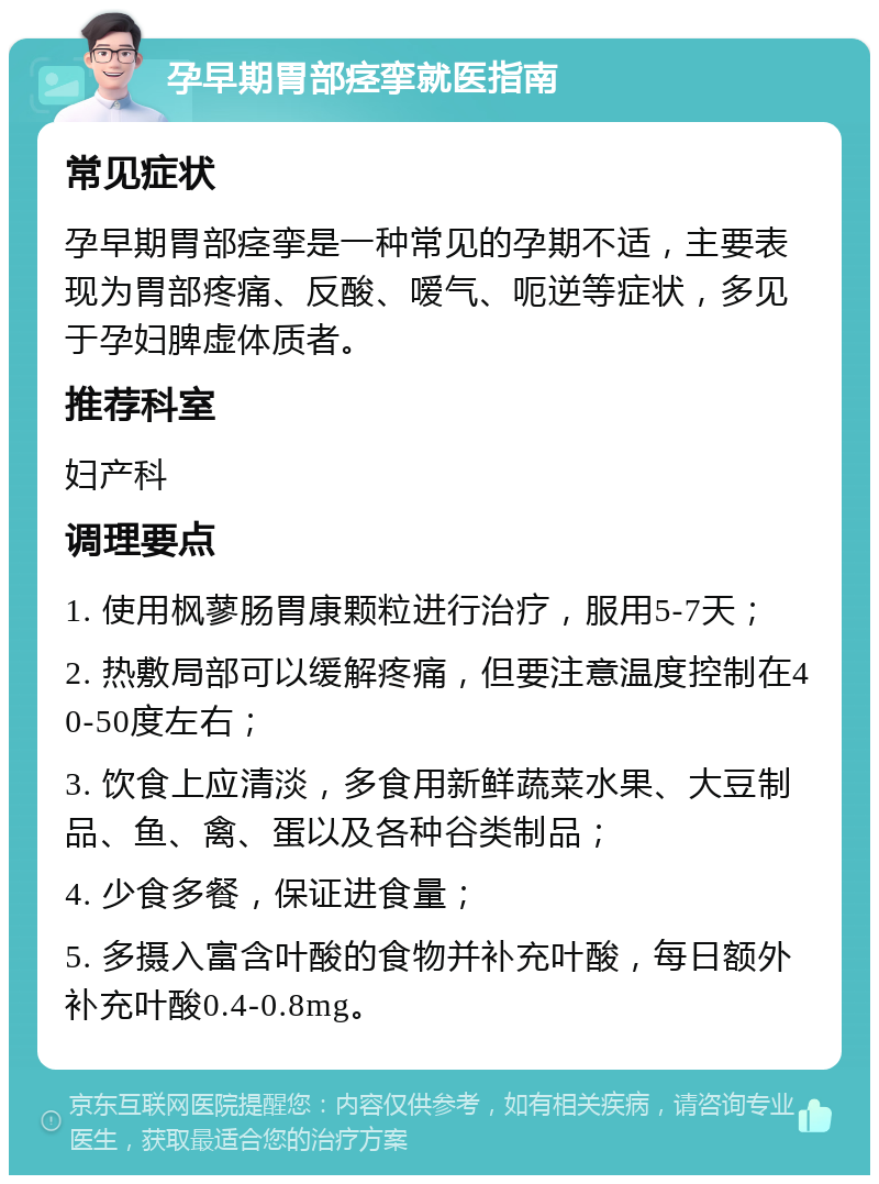 孕早期胃部痉挛就医指南 常见症状 孕早期胃部痉挛是一种常见的孕期不适，主要表现为胃部疼痛、反酸、嗳气、呃逆等症状，多见于孕妇脾虚体质者。 推荐科室 妇产科 调理要点 1. 使用枫蓼肠胃康颗粒进行治疗，服用5-7天； 2. 热敷局部可以缓解疼痛，但要注意温度控制在40-50度左右； 3. 饮食上应清淡，多食用新鲜蔬菜水果、大豆制品、鱼、禽、蛋以及各种谷类制品； 4. 少食多餐，保证进食量； 5. 多摄入富含叶酸的食物并补充叶酸，每日额外补充叶酸0.4-0.8mg。