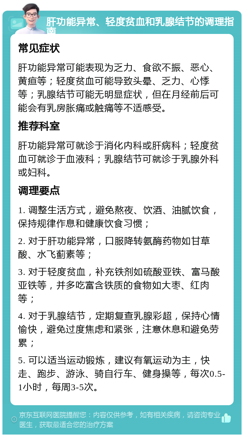 肝功能异常、轻度贫血和乳腺结节的调理指南 常见症状 肝功能异常可能表现为乏力、食欲不振、恶心、黄疸等；轻度贫血可能导致头晕、乏力、心悸等；乳腺结节可能无明显症状，但在月经前后可能会有乳房胀痛或触痛等不适感受。 推荐科室 肝功能异常可就诊于消化内科或肝病科；轻度贫血可就诊于血液科；乳腺结节可就诊于乳腺外科或妇科。 调理要点 1. 调整生活方式，避免熬夜、饮酒、油腻饮食，保持规律作息和健康饮食习惯； 2. 对于肝功能异常，口服降转氨酶药物如甘草酸、水飞蓟素等； 3. 对于轻度贫血，补充铁剂如硫酸亚铁、富马酸亚铁等，并多吃富含铁质的食物如大枣、红肉等； 4. 对于乳腺结节，定期复查乳腺彩超，保持心情愉快，避免过度焦虑和紧张，注意休息和避免劳累； 5. 可以适当运动锻炼，建议有氧运动为主，快走、跑步、游泳、骑自行车、健身操等，每次0.5-1小时，每周3-5次。