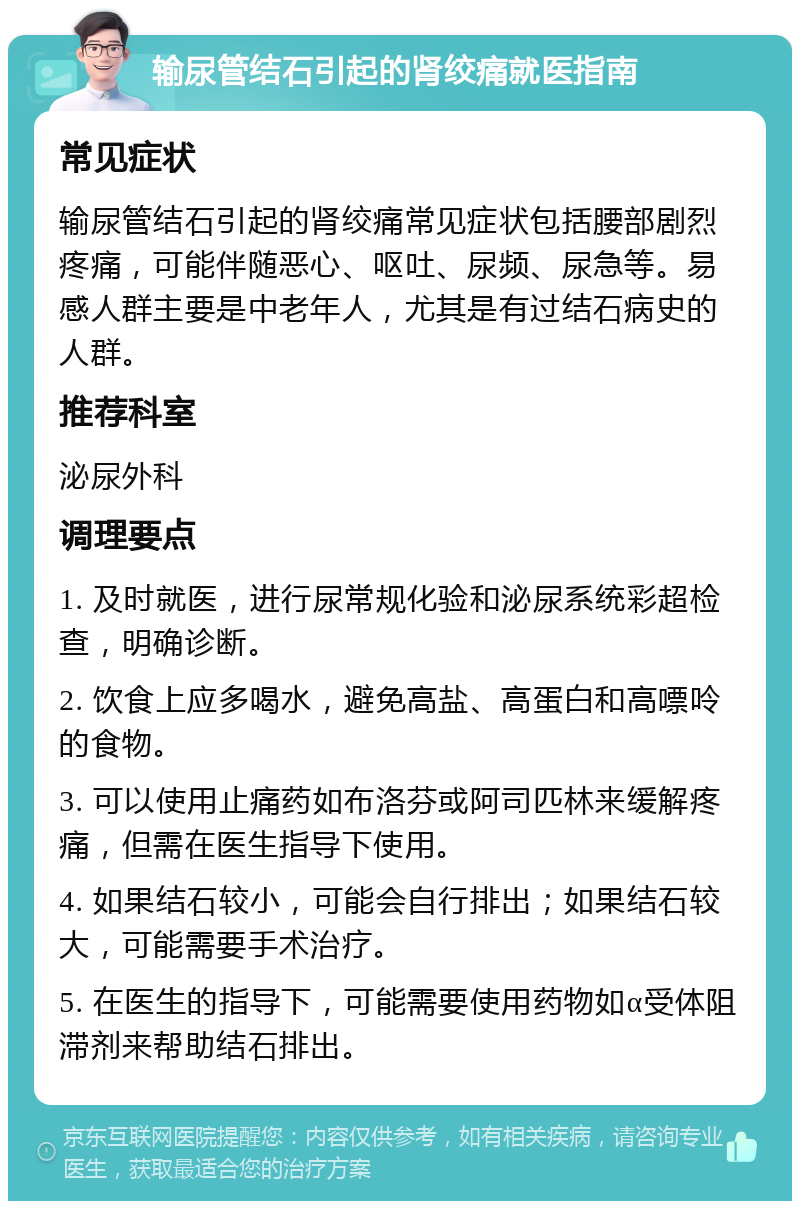 输尿管结石引起的肾绞痛就医指南 常见症状 输尿管结石引起的肾绞痛常见症状包括腰部剧烈疼痛，可能伴随恶心、呕吐、尿频、尿急等。易感人群主要是中老年人，尤其是有过结石病史的人群。 推荐科室 泌尿外科 调理要点 1. 及时就医，进行尿常规化验和泌尿系统彩超检查，明确诊断。 2. 饮食上应多喝水，避免高盐、高蛋白和高嘌呤的食物。 3. 可以使用止痛药如布洛芬或阿司匹林来缓解疼痛，但需在医生指导下使用。 4. 如果结石较小，可能会自行排出；如果结石较大，可能需要手术治疗。 5. 在医生的指导下，可能需要使用药物如α受体阻滞剂来帮助结石排出。