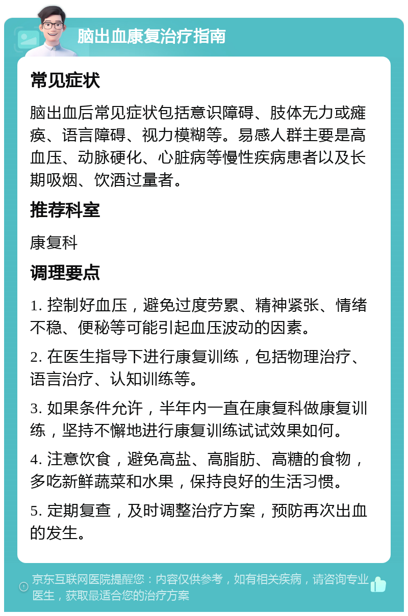 脑出血康复治疗指南 常见症状 脑出血后常见症状包括意识障碍、肢体无力或瘫痪、语言障碍、视力模糊等。易感人群主要是高血压、动脉硬化、心脏病等慢性疾病患者以及长期吸烟、饮酒过量者。 推荐科室 康复科 调理要点 1. 控制好血压，避免过度劳累、精神紧张、情绪不稳、便秘等可能引起血压波动的因素。 2. 在医生指导下进行康复训练，包括物理治疗、语言治疗、认知训练等。 3. 如果条件允许，半年内一直在康复科做康复训练，坚持不懈地进行康复训练试试效果如何。 4. 注意饮食，避免高盐、高脂肪、高糖的食物，多吃新鲜蔬菜和水果，保持良好的生活习惯。 5. 定期复查，及时调整治疗方案，预防再次出血的发生。