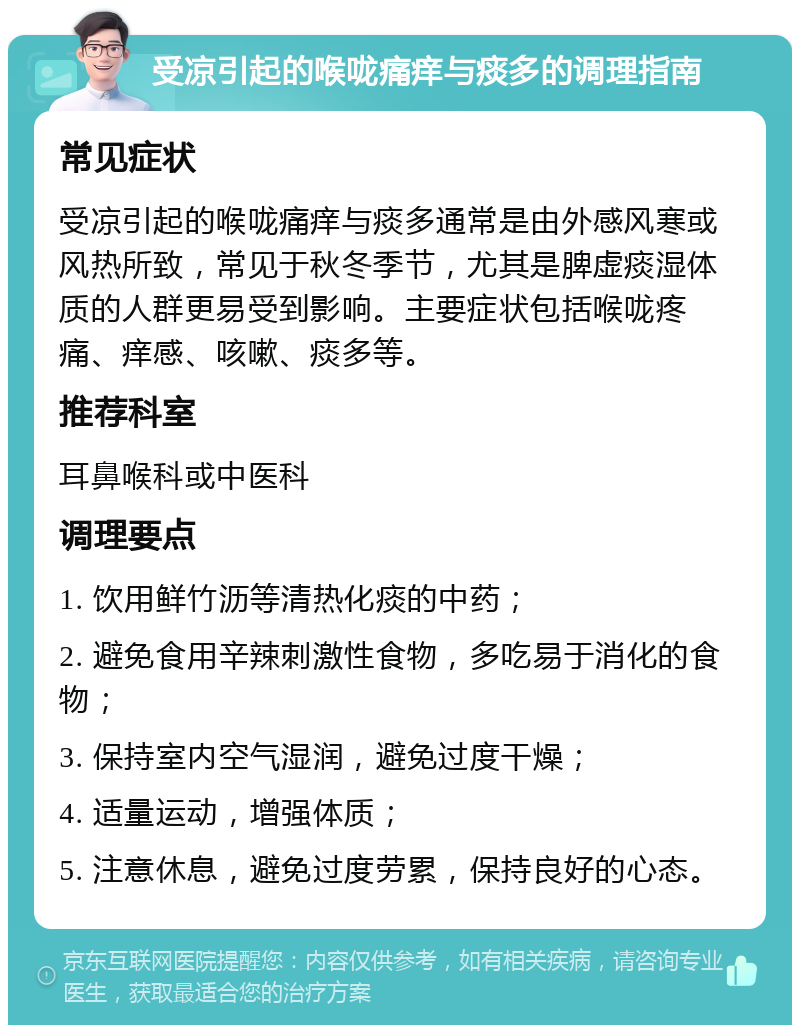 受凉引起的喉咙痛痒与痰多的调理指南 常见症状 受凉引起的喉咙痛痒与痰多通常是由外感风寒或风热所致，常见于秋冬季节，尤其是脾虚痰湿体质的人群更易受到影响。主要症状包括喉咙疼痛、痒感、咳嗽、痰多等。 推荐科室 耳鼻喉科或中医科 调理要点 1. 饮用鲜竹沥等清热化痰的中药； 2. 避免食用辛辣刺激性食物，多吃易于消化的食物； 3. 保持室内空气湿润，避免过度干燥； 4. 适量运动，增强体质； 5. 注意休息，避免过度劳累，保持良好的心态。