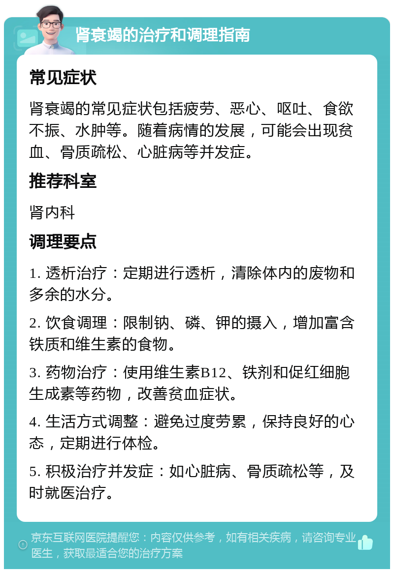 肾衰竭的治疗和调理指南 常见症状 肾衰竭的常见症状包括疲劳、恶心、呕吐、食欲不振、水肿等。随着病情的发展，可能会出现贫血、骨质疏松、心脏病等并发症。 推荐科室 肾内科 调理要点 1. 透析治疗：定期进行透析，清除体内的废物和多余的水分。 2. 饮食调理：限制钠、磷、钾的摄入，增加富含铁质和维生素的食物。 3. 药物治疗：使用维生素B12、铁剂和促红细胞生成素等药物，改善贫血症状。 4. 生活方式调整：避免过度劳累，保持良好的心态，定期进行体检。 5. 积极治疗并发症：如心脏病、骨质疏松等，及时就医治疗。