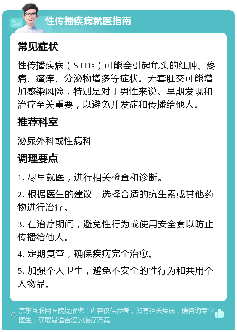 性传播疾病就医指南 常见症状 性传播疾病（STDs）可能会引起龟头的红肿、疼痛、瘙痒、分泌物增多等症状。无套肛交可能增加感染风险，特别是对于男性来说。早期发现和治疗至关重要，以避免并发症和传播给他人。 推荐科室 泌尿外科或性病科 调理要点 1. 尽早就医，进行相关检查和诊断。 2. 根据医生的建议，选择合适的抗生素或其他药物进行治疗。 3. 在治疗期间，避免性行为或使用安全套以防止传播给他人。 4. 定期复查，确保疾病完全治愈。 5. 加强个人卫生，避免不安全的性行为和共用个人物品。