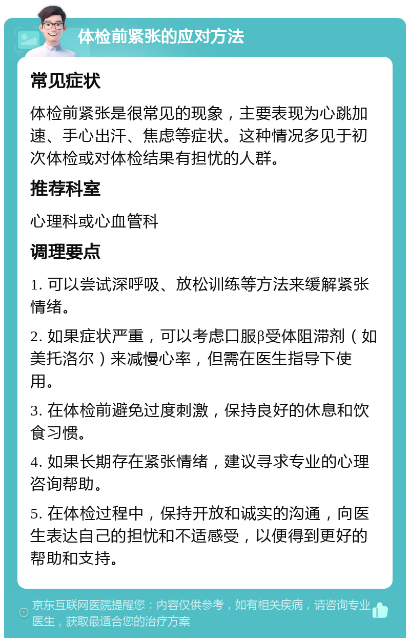 体检前紧张的应对方法 常见症状 体检前紧张是很常见的现象，主要表现为心跳加速、手心出汗、焦虑等症状。这种情况多见于初次体检或对体检结果有担忧的人群。 推荐科室 心理科或心血管科 调理要点 1. 可以尝试深呼吸、放松训练等方法来缓解紧张情绪。 2. 如果症状严重，可以考虑口服β受体阻滞剂（如美托洛尔）来减慢心率，但需在医生指导下使用。 3. 在体检前避免过度刺激，保持良好的休息和饮食习惯。 4. 如果长期存在紧张情绪，建议寻求专业的心理咨询帮助。 5. 在体检过程中，保持开放和诚实的沟通，向医生表达自己的担忧和不适感受，以便得到更好的帮助和支持。