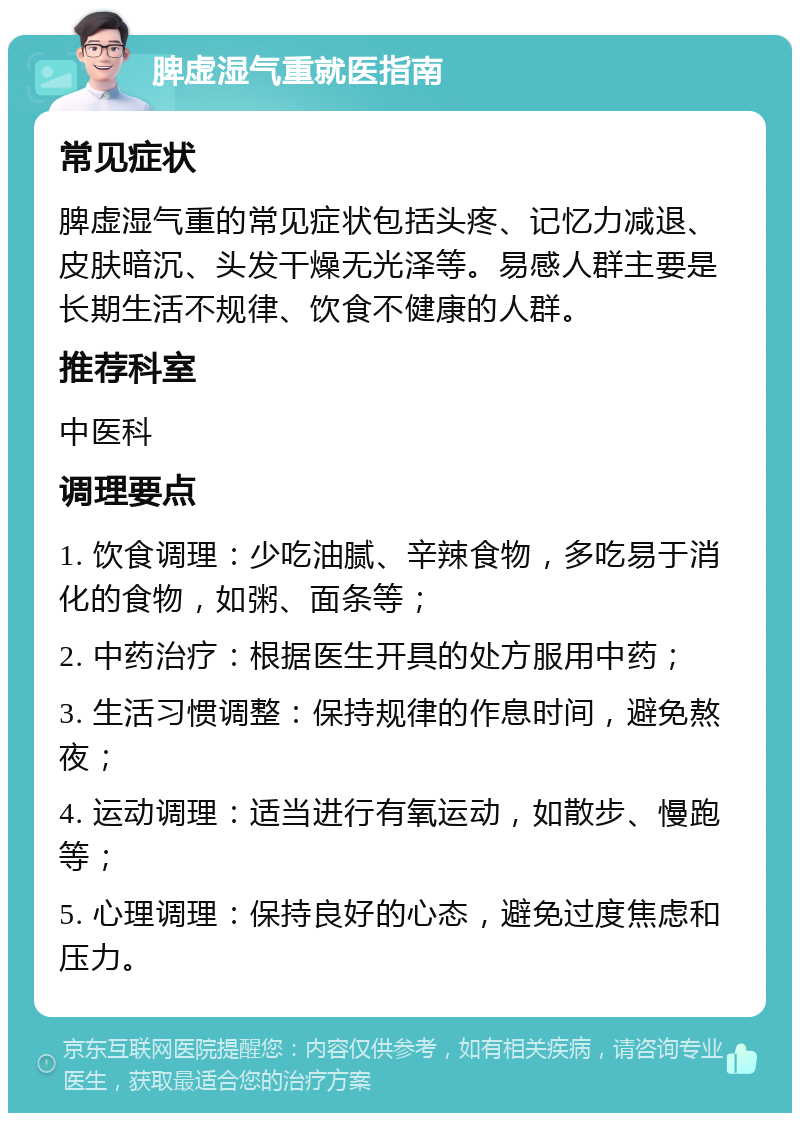 脾虚湿气重就医指南 常见症状 脾虚湿气重的常见症状包括头疼、记忆力减退、皮肤暗沉、头发干燥无光泽等。易感人群主要是长期生活不规律、饮食不健康的人群。 推荐科室 中医科 调理要点 1. 饮食调理：少吃油腻、辛辣食物，多吃易于消化的食物，如粥、面条等； 2. 中药治疗：根据医生开具的处方服用中药； 3. 生活习惯调整：保持规律的作息时间，避免熬夜； 4. 运动调理：适当进行有氧运动，如散步、慢跑等； 5. 心理调理：保持良好的心态，避免过度焦虑和压力。