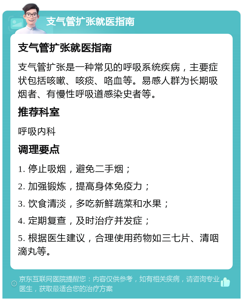 支气管扩张就医指南 支气管扩张就医指南 支气管扩张是一种常见的呼吸系统疾病，主要症状包括咳嗽、咳痰、咯血等。易感人群为长期吸烟者、有慢性呼吸道感染史者等。 推荐科室 呼吸内科 调理要点 1. 停止吸烟，避免二手烟； 2. 加强锻炼，提高身体免疫力； 3. 饮食清淡，多吃新鲜蔬菜和水果； 4. 定期复查，及时治疗并发症； 5. 根据医生建议，合理使用药物如三七片、清咽滴丸等。