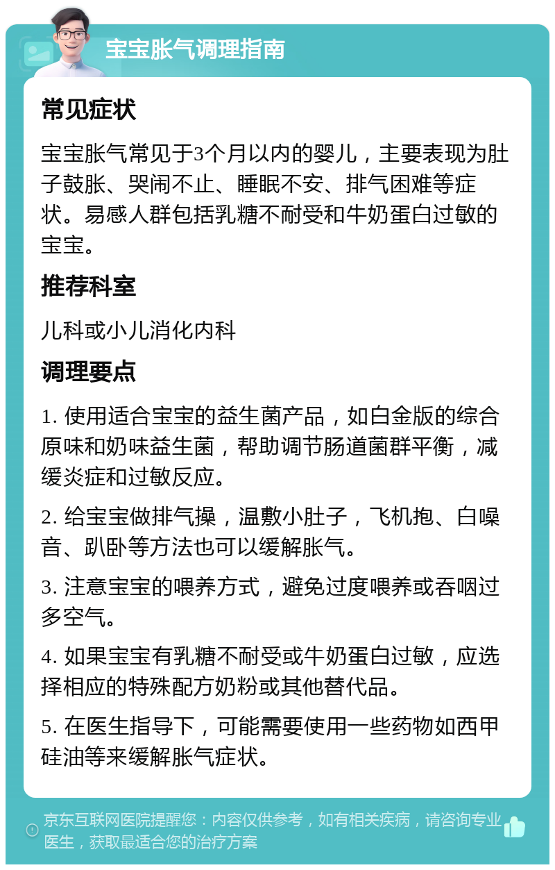 宝宝胀气调理指南 常见症状 宝宝胀气常见于3个月以内的婴儿，主要表现为肚子鼓胀、哭闹不止、睡眠不安、排气困难等症状。易感人群包括乳糖不耐受和牛奶蛋白过敏的宝宝。 推荐科室 儿科或小儿消化内科 调理要点 1. 使用适合宝宝的益生菌产品，如白金版的综合原味和奶味益生菌，帮助调节肠道菌群平衡，减缓炎症和过敏反应。 2. 给宝宝做排气操，温敷小肚子，飞机抱、白噪音、趴卧等方法也可以缓解胀气。 3. 注意宝宝的喂养方式，避免过度喂养或吞咽过多空气。 4. 如果宝宝有乳糖不耐受或牛奶蛋白过敏，应选择相应的特殊配方奶粉或其他替代品。 5. 在医生指导下，可能需要使用一些药物如西甲硅油等来缓解胀气症状。