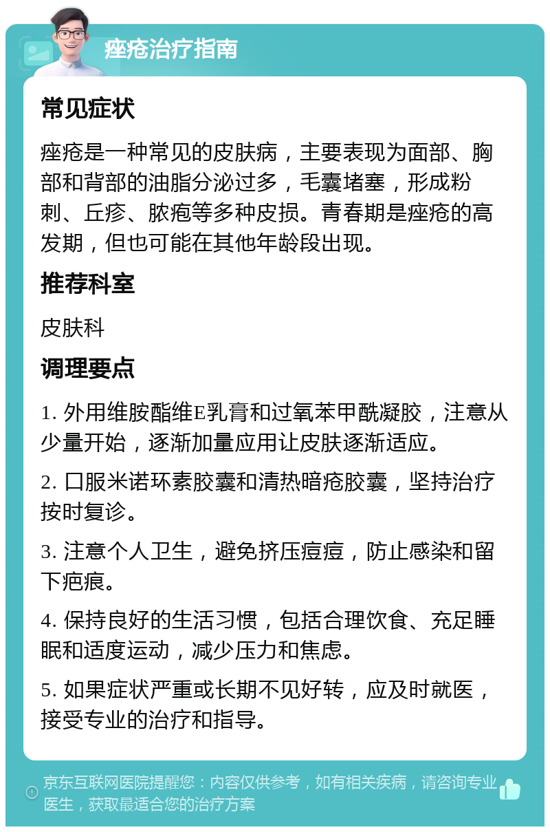 痤疮治疗指南 常见症状 痤疮是一种常见的皮肤病，主要表现为面部、胸部和背部的油脂分泌过多，毛囊堵塞，形成粉刺、丘疹、脓疱等多种皮损。青春期是痤疮的高发期，但也可能在其他年龄段出现。 推荐科室 皮肤科 调理要点 1. 外用维胺酯维E乳膏和过氧苯甲酰凝胶，注意从少量开始，逐渐加量应用让皮肤逐渐适应。 2. 口服米诺环素胶囊和清热暗疮胶囊，坚持治疗按时复诊。 3. 注意个人卫生，避免挤压痘痘，防止感染和留下疤痕。 4. 保持良好的生活习惯，包括合理饮食、充足睡眠和适度运动，减少压力和焦虑。 5. 如果症状严重或长期不见好转，应及时就医，接受专业的治疗和指导。