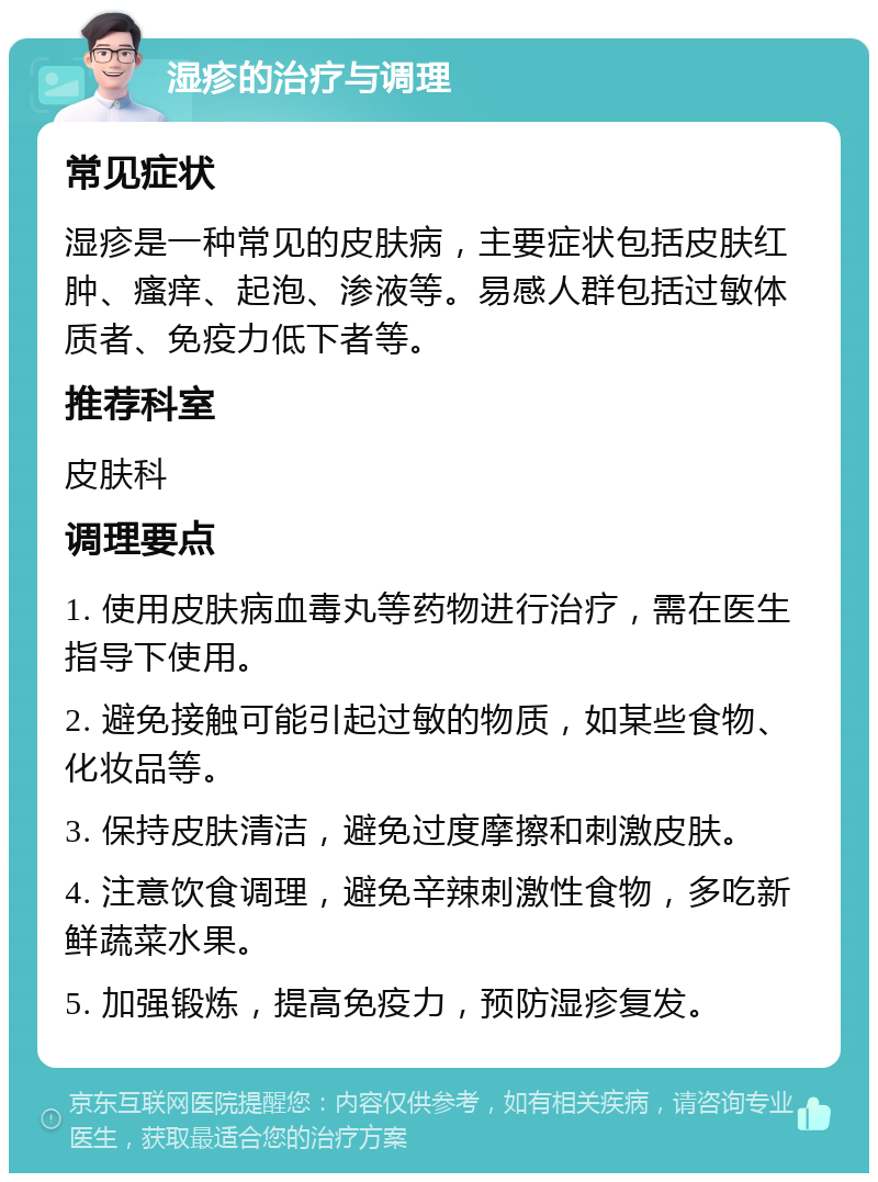 湿疹的治疗与调理 常见症状 湿疹是一种常见的皮肤病，主要症状包括皮肤红肿、瘙痒、起泡、渗液等。易感人群包括过敏体质者、免疫力低下者等。 推荐科室 皮肤科 调理要点 1. 使用皮肤病血毒丸等药物进行治疗，需在医生指导下使用。 2. 避免接触可能引起过敏的物质，如某些食物、化妆品等。 3. 保持皮肤清洁，避免过度摩擦和刺激皮肤。 4. 注意饮食调理，避免辛辣刺激性食物，多吃新鲜蔬菜水果。 5. 加强锻炼，提高免疫力，预防湿疹复发。